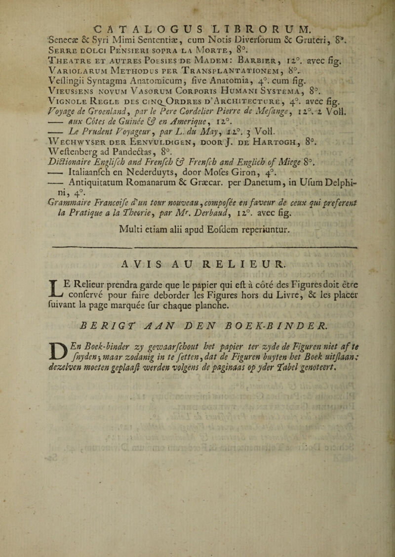 CATALOGUS L T B R ORUM. Senecae 6c Syri Mimi Sententiae, cum Notis Diverforum & Gruteri, '8^. Serre eOlci Pensieri sopra la Morte, 8°. Theatre ET AUTREs PotsiES DE Madem : Barbier , iz°. avec flg. Variolarum Methodus per Transplantationem, 8°^ Veilingii Syntagma Anatomicum, five Anatomia, 4“^. cum fig. ViEussENs NOVUM Vasorum Corports Humani Systema, 8^. ViGNOLE Regle des cinq^Ordres d’Architecture, 4°. avec fig. Voyage de Groenland^ par le Per e Cordelier Pierre de Mefange ^ i2.°.-z Voil. - anx Cotes de Guinee en Ameriq^ue ^ 12,°. - Le Prudent Foyageur ^ par L. du May^ .11°. 3 VoH. WeCHWYSER DER Eenvuldigen, door J. de Hartogh, 8°. Weflenberg ad Pandedlas, 8°. DiEiionaire Englifch and Frenfch Frenfch and Englich of Miege 8°. — Italiaanfch en Nederduyts, door Mofes Giron, 4'^. - Antiquitatum Romanarum & Grtecar. per Danetum, in Ufum Delphi¬ ni, 4°. Grammaire Francoife d'un tour nouveau ^compofh enfaveur de ceuix qui preferent la Pratique a la Floeorie^ par M^. Derbaud^ 12.°. avec fig. Multi etiam alii apud Eofdem reperiuntur. AVIS AU R E L I E U R. Le Relieur prendra garde que le papier qui eft a cote des Figures doit etre conferve pour faire deborder les Figures hors du Livre, 6c les placer fuivant la page marquee fur chaque planche. BERIGT AAN DEN B O E K^B IN D E R. DEn Boek-hinder zy gewaarfchout het papier ter zyde de Figuren niet af te fnyden-y maar zodanig in te fetten^dat de Figuren buyten het Boek uitjlaan: dezelven moeten geplaaft werden volgens de paginaas op yder Habel genoteert,