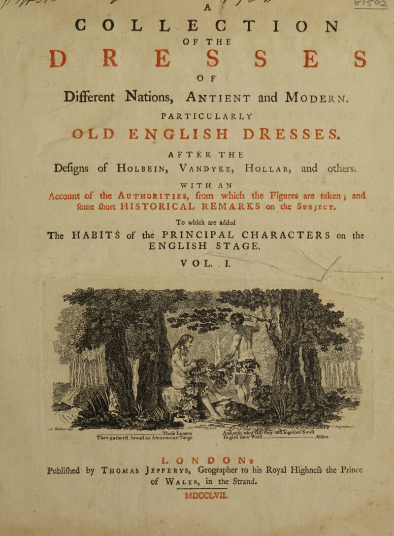 ^4. Wkl/<4r ----mote Ther gatherfl, broad as Amazonian Targe O F T H E D R E S O F Different Nations, Antient and Modern. PARTICULARLY OLD ENGLISH DRESSES. AFTER THE Defigns of Holbein, Vandyke, Hollar, and others. WITH AN Account of the Authorities, from which the Figures are taken; and fome fliort HISTORICAL REMARKS on the Subject. To which are added The HABITS of the PRINCIPAL CHARACTERS on the ENGLISH STAGE. VOL. I. LONDON» Publifhed by Thomas Jefferys, Geographer to his Royal Highnefs the Prince of Wales, in the Strand. MDGCLVIL