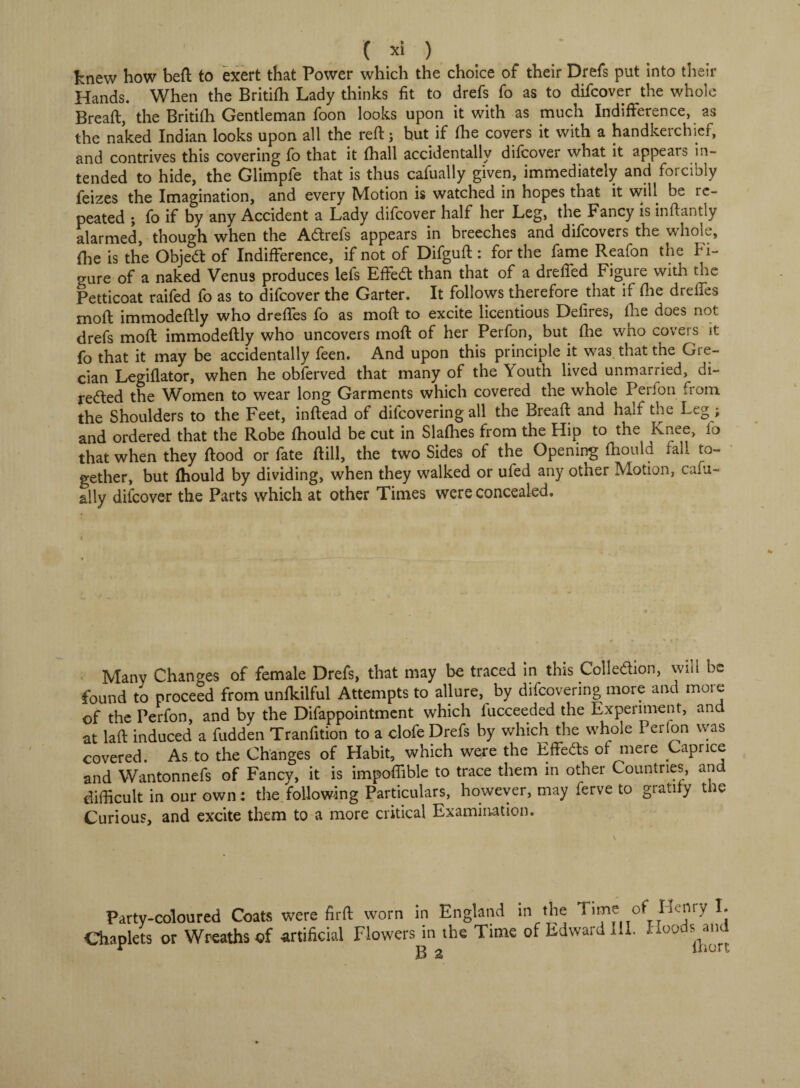 knew how beft to exert that Power which the choice of their Drefs put into their Hands. When the British Lady thinks fit to drefs fo as to difcover the whole Breaft, the Britifh Gentleman foon looks upon it with as much Indifference, as the naked Indian looks upon all the reft; but if fhe covers it with a handkerchief, and contrives this covering fo that it (hall accidentally difcover what it appears in¬ tended to hide, the Glimpfe that is thus cafually given, immediately and forcibly feizes the Imagination, and every Motion is watched in hopes that it will be re¬ peated ; fo if by any Accident a Lady difcover half her Leg, the Fancy is inftantly alarmed, though when the Adrefs appears in breeches and difcovers the whole, {lie is the Objed of Indifference, if not of Difguft : for the fame Reafon the fi¬ gure of a naked Venus produces lefs Effed than that of a drefled Figure with the Petticoat raifed fo as to difcover the Garter. It follows therefore that if {he dreffes moft immodeftly who dreffes fo as moft to excite licentious Defires, the does not drefs moft immodeftly who uncovers moft of her Perfon, but (he who covers it fo that it may be accidentally feen. And upon this principle it was that the Gre¬ cian Legiflator, when he obferved that many of the Youth lived unmarried, di- reded the Women to wear long Garments which covered the whole Perfon from the Shoulders to the Feet, inftead of difcovering all the Breaft and half the Leg ; and ordered that the Robe ftiould be cut in Slafties from the Hip to the Knee, fo that when they ftood or fate ftill, the two Sides of the Opening ftiould fall to¬ gether, but {hould by dividing, when they walked or ufed any other Motion, cafu¬ ally difcover the Parts which at other Times were concealed. Many Changes of female Drefs, that may be traced in this Colledion, will be found to proceed from unftdlful Attempts to allure, by difcovering more and more of the Perfon, and by the Difappointment which fucceeded the Experiment, and at laft induced a fudden Tranfition to a clofe Drefs by which the whole Per (on was covered. As to the Changes of Habit, which were the Effects ot mere Caprice and Wantonnefs of Fancy, it is impoflible to trace them in other Countries, and difficult in our own : the following Particulars, however, may ferve to gratify tiie Curious, and excite them to a more critical Examination. Party-coloured Coats were firft worn in England in the of H^niy L Chaplets or Wreaths of artificial Flowers in the Time of Edward III. Hool B 2