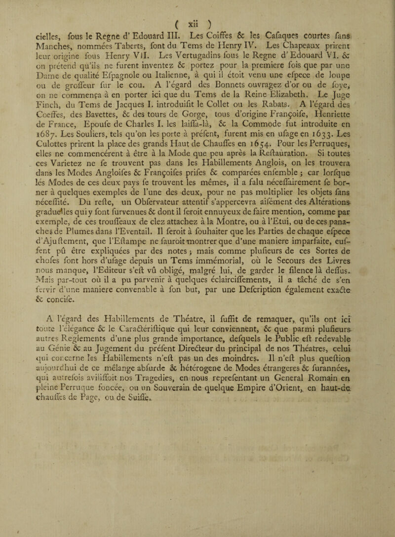 cielles, fous le Régné d’Edouard III. Les Coiffes & les Cafaques courtes fans Manches, nommées Taberts, font du Tems de Henry IV. Les Chapeaux prirent leur origine fous Henry Vil. Les Vertugadins fous le Régné d’Edouard VI. Ôz on prétend qu’ils ne furent inventez & portez pour la premiere fois que par une Dame de qualité Efpagnole ou Italienne, à qui il étoit venu une efpece de loupe ou de groffeur fur le cou. A l’égard des Bonnets ouvragez d’or ou de foye, on ne commença à en porter ici que du Tems de la Reine Elizabeth. Le Juge Finch, du Tems de Jacques I. introduifit le Collet ou les Rabats. A legard des Coeffes, des Bavettes, & des tours de Gorge, tous d’origine Françoife, Henriette de France, Epoufe de Charles I. les laiffa-là, & la Commode fut introduite en 1687. Les Souliers, tels qu’on les porte à préfent, furent mis en ufage en 1633. Les Culottes prirent la place des grands Haut de Chauffes en 1654. Pour les Perruques, elles ne commencèrent à être à la Mode que peu après la Reftauration. Si toutes ces Varietez ne fe trouvent pas dans les Habillements Anglois, on les trouvera dans les Modes Angloifes & Françoifes priles & comparées enfemble ; car lorfque îés Modes de ces deux pays fe trouvent les mêmes, il a falu néceffairement fe bor¬ ner à quelques exemples de l’une des deux, pour ne pas multiplier les objets fans nécefiité. Du refie, un Obfervateur attentif s’appercevra aifément des Altérations graduelles qui y font furvenues & dont il feroit ennuyeux de faire mention, comme par exemple, de ces trouffeaux de clez attachez à la Montre, ou à l’Etui, ou de ces pana¬ ches de Plumes dans l’Eventail. Il feroit à fouhaiter que les Parties de chaque efpece d'Ajuftement, que l’Eflampe ne fauroit montrer que d’une maniéré imparfaite, euf- fent pû être expliquées par des notes j mais comme plufieurs de ces Sortes de chofes font hors d’ulage depuis un Tems immémorial, où le Secours des Livres nous manque, l’Editeur s’eft vû obligé, malgré lui, de garder le filence là deffus. Mais par-tout où il a pu parvenir à quelques éclairciffements, il a tâché de s’en fervir d’une maniéré convenable à fon but, par une Defcription également exadte &; concile. A legard des Habillements de Théâtre, il fuffit de remaquer, qu’ils ont ici toute l’élégance & le Caraélériftique qui leur conviennent, & que parmi plufieurs- autres Reglements d’une plus grande importance, defquels le Public eft redevable au Génie & au Jugement du préfent Direéteur du principal de nos Théâtres, celui qui concerne îes Habillements n’eft pas un des moindres. Il n’efi: plus queftion aujourdhui de ce mélange abfurdc & hétérogène de Modes étrangères & furannées, qui autrefois aviiiffoit nos Tragedies, en nous reprefentant un General Romain en pleine Perruque foncée, ou un Souverain de quelque Empire d’Orient, en haut-ds. chauffes de Page, ou de. Suiilè*. /