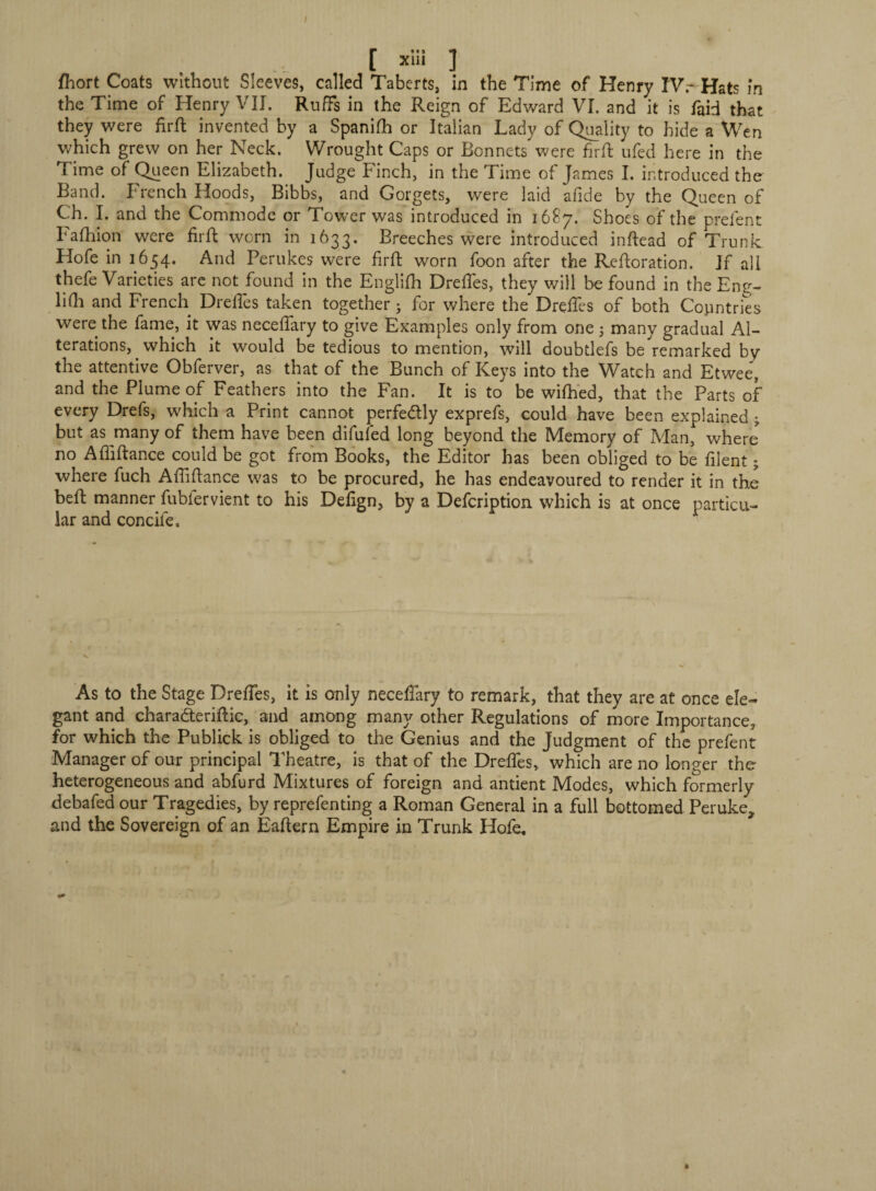 / [ X1*i 1 fhort Coats without Sleeves, called Taberts, in the Time of Henry IV.-Hats in the Time of Henry VII. Ruffs in the Reign of Edward VI. and it is faid that they were firft invented by a Spanifh or Italian Lady of Quality to hide a Wen which grew on her Neck. Wrought Caps or Bonnets were firft ufed here in the Time of Queen Elizabeth. Judge Finch, in the Time of James I. introduced the Band. French Hoods, Bibbs, and Gorgets, were laid aflde by the Queen of Ch. I. and the Commode or Tower was introduced in 1687. Shoes of the prelent Fafhion were firft worn in 1633. Breeches were introduced inftead of Trunk Hofe in 1654. And Perukes were firft worn foon after the Reftoration. If all thefe Varieties are not found in the Englifh Drefles, they will be found in the Eng- lifh and French Drefles taken together ; for where the Drefles of both Countries were the fame, it was necefiary to give Examples only from one 5 many gradual Al¬ terations, which it would be tedious to mention, will doubtlefs be remarked by’ the attentive Obferver, as that of the Bunch of Keys into the Watch and Etwee, and the Plume of Feathers into the Fan. It is to be wifhed, that the Parts of every Drefs, which a Print cannot perfe&ly exprefs, could have been explained ; but as many of them have been difuled long beyond the Memory of Man, where no Affiftance could be got from Books, the Editor has been obliged to be filent 5 where fuch Affiftance was to be procured, he has endeavoured to render it in the beft manner fubiervient to his Defign, by a Defcription which is at once particu¬ lar and concile. As to the Stage Drefies, it is only necefiary to remark, that they are at once ele¬ gant and charadteriftic, and among many other Regulations of more Importance, for which the Publick is obliged to the Genius and the Judgment of the prefent Manager of our principal Theatre, is that of the Drefles, which are no longer the heterogeneous and abfurd Mixtures of foreign and antient Modes, which formerly debafed our Tragedies, by reprefenting a Roman General in a full bottomed Peruke, and the Sovereign of an Eaftern Empire in Trunk Hofe, »