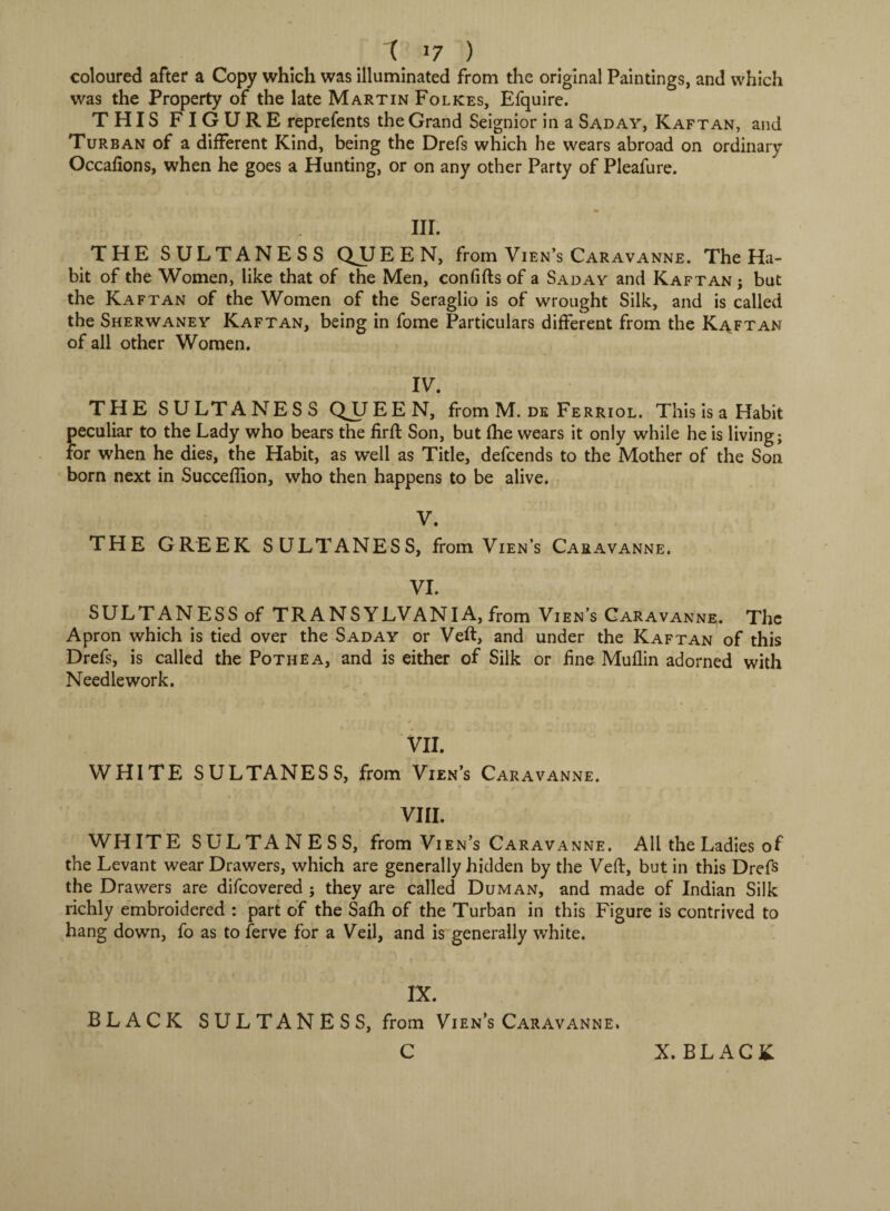 coloured after a Copy which was illuminated from the original Paintings, and which was the Property of the late Martin Folkes, Efquire. THIS FIGURE reprefents the Grand Seignior in a Saday, Kaftan, and Turban of a different Kind, being the Drefs which he wears abroad on ordinary Occaftons, when he goes a Hunting, or on any other Party of Pleafure. III. THE SULTANESS QJJEEN, from Vien’s Caravanne. The Ha¬ bit of the Women, like that of the Men, eonfifts of a Saday and Kaftan ; but the Kaftan of the Women of the Seraglio is of wrought Silk, and is called the Sherwaney Kaftan, being in fome Particulars different from the Kaftan of all other Women. IV. THE SULTANESS QUEEN, from M. de Ferriol. This is a Habit peculiar to the Lady who bears the firft Son, but fhe wears it only while he is living; for when he dies, the Habit, as well as Title, defcends to the Mother of the Son born next in Succeflion, who then happens to be alive. V. THE GREEK SULTANESS, from Vien’s Caravanne. VI. SULTANESS of TRANSYLVANIA, from Vien’s Caravanne. The Apron which is tied over the Saday or Veft, and under the Kaftan of this Drefs, is called the Pothea, and is either of Silk or fine Muflin adorned with Needlework. VII. WHITE SULTANESS, from Vien’s Caravanne. VIII. WHITE SULTANESS, from Viens Caravanne. All the Ladies of the Levant wear Drawers, which are generally hidden by the Veft, but in this Drefs the Drawers are difcovered ; they are called Duman, and made of Indian Silk richly embroidered : part of the Safh of the Turban in this Figure is contrived to hang down, fo as to ferve for a Veil, and is generally white. IX. BLACK SULTANESS, from Vien’s Caravanne. C X. BLACK