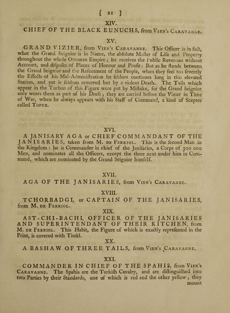 XIV. CHIEF OF THE BLACK EUNUCHS, from Vien’s Caravanne. XV. GRAND VIZIER, from Vien’s Caravanne. This Officer is in fad, what the Grand Seignior is in Name, the abfolute Mailer of Life and Property throughout the whole Ottoman Empire ; he receives the Public Revenues without Account, and difpofes of Places of Honour and Profit : But as he ftands between the Grand Seignior and the Refentment of the People, when they feel too feverely the Effeds of his Mal-Adminiftration he feldom continues long in this elevated Station, and yet is feldom removed but by a violent Death. The Tails which appear in the Turban of this Figure were put by Miftake, for the Grand Seignior , only wears them as part of his Drefs ; they are carried before the Vizier in Time of War, when he always appears with his Staff of Command, a kind of Sceptre called Topuz. XVI. A JANISARY AG A or CHIEF COMMANDANT OF THE JANISARIES, taken from M. de Ferri ol. This is the fécond Man in the Kingdom : he is Commander in chief of the Janifaries, a Corps of 300.000 Men, and nominates all the Officers, except the three next under him in Com¬ mand, which are nominated by the Grand Seignior himfelf. XVII. AGA OF THE JANISARIES, from Vien’s Caravanne. XVIII. TCHORBADGI, or CAPTAIN OF THE JANISARIES, from M. de Ferriol. XIX. AST-CHI-BACHI, OFFICER OF THE JANISARIES AND SUPERINTENDANT OF THEIR KITCHEN, from M. de Ferriol. This Habit, the Figure of which is exadly reprefented in the Print, is covered with Tinfel. XX. A BASHAW OF T FI REE TAILS, from Vien’s Caravanne. XXI. COMMANDER IN CHIEF OF THE SPAHIS, from Vien’s Caravanne. The Spahis are the Turkiffi Cavalry, and are diftinguifhed into two Parties by their Standards, one of which is red and the other yellow -, they mount