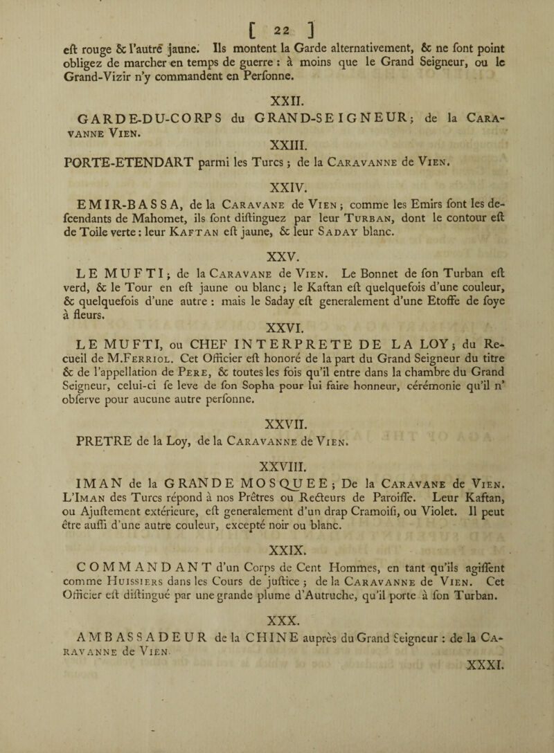 eft rouge 5c l’autre jaune. Ils montent la Garde alternativement, 5c ne font point obligez de marcher en temps de guerre : à moins que le Grand Seigneur, ou le Grand-Vizir n’y commandent en Perfonne. XXII. GARDE-DU-CORPS du GRAND-SEIGNEUR; VANNE VlEN. XXIII. PORTE-ETENDART parmi les Turcs ; de la Caravanne de de la Cara- Vien. XXIV. E M IR-B A S S A, de la Caravane de Vien ; comme les Emirs font les de¬ fendants de Mahomet, ils font diftinguez par leur Turban, dont le contour eft de Toile verte : leur Kaftan eft jaune, 5c leur Saday blanc. XXV. LE MUFTI; de la Caravane de Vien. Le Bonnet de fon Turban eft verd, 5c le Tour en eft jaune ou blanc; le Kaftan eft quelquefois d’une couleur, 5c quelquefois d’une autre : mais le Saday eft generalement d’une Etoffe de foye à fleurs. XXVI. LE MUFTI, ou CHEF INTERPRETE DE LA LOY ; du Re¬ cueil de M.Ferriol. Cet Officier eft honoré de la part du Grand Seigneur du titre 5c de l’appellation de Pere, 5c toutes les fois qu’il entre dans la chambre du Grand Seigneur, celui-ci fe leve de fon Sopha pour lui faire honneur, cérémonie qu’il n’ obferve pour aucune autre perfonne. XXVII. PRETRE de la Loy, de la Caravanne de Vien. XXVIII. IM AN de la GRANDE MOSQUEE; De la Caravane de Vien. L’Iman des Turcs répond à nos Prêtres ou Redeurs de Paroiffe. Leur Kaftan, ou Ajuftement extérieure, eft generalement d’un drap Cramoifi, ou Violet. Il peut être auffi d’une autre couleur, excepté noir ou blanc. XXIX. COMMANDANT d’un Corps de Cent Hommes, en tant qu’ils agiffent comme Huissiers dans les Cours de juftice ; delà Caravanne de Vien. Cet Officier eft diftingué par une grande plume d’Autruche, qu’il porte à fon Turban. XXX. AMBASSADEUR de la CHINE auprès du Grand Seigneur : de la Ca¬ ravanne de Vien. XXXI.