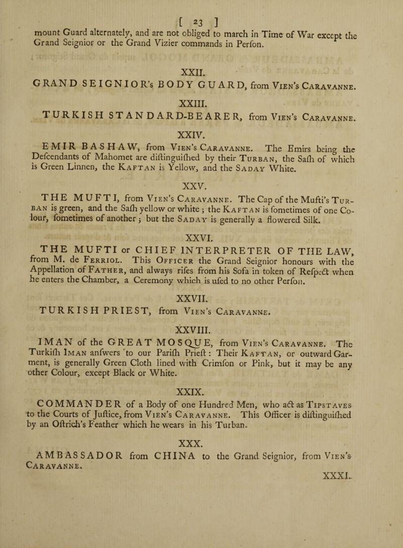 mount Guard alternately, and are not obliged to march in Time of War except the Grand Seignior or the Grand Vizier commands in Perfon. XXII. G RA ND SEIGNIO R’s BODY GUARD, from Vien’s Caravanne. XXIII. TURKISH STANDARD-BEARER, from Vien’s Caravanne. XXIV. EMIR BASHAW, from Vien’s Caravanne. The Emirs being the Defendants of Mahomet are diftinguidied by their Turban, the Safh of which is Green Linnen, the Kaftan is Yellow, and the Saday White. XXV. THE MU FT I, from Vien’s Caravanne. The Cap of the Mufti’s Tur¬ ban is green, and the Safh yellow or white ; the Kaftan is fometimes of one Co¬ lour, fometimes of another 5 but the Sad a y is generally a flowered Silk. XXVI. THE MUFTI or CHIEF INTERPRETER OF THE LAW, from M. de Ferriol. This Officer the Grand Seignior honours with the Appellation of Father, and always rifes from his Sofa in token of Refpcdl when he enters the Chamber, a Ceremony which is ufed to no other Perfon. XXVIL TURKISH PRIEST, from Vien’s Caravanne. XXVIII. I MAN of the GREAT M O S QJJ E, from Vien’s Caravanne. The Turkidi Iman anfwers to our Parifh Pried: : Their Kaftan, or outward Gar¬ ment, is generally Green Cloth lined with Crimfon or Pink, but it may be any other Colour, except Black or White. XXIX. COMMANDER of a Body of one Hundred Men, who a<ft as Tipstaves to the Courts of Juflice, from Vien’s Caravanne. This Officer is diflinguifhed by an Oftrich’s Feather which he wears in his Turban, XXX. AMBASSADOR from CHINA to the Grand Seignior, from Vien’& Caravanne. XXXI..