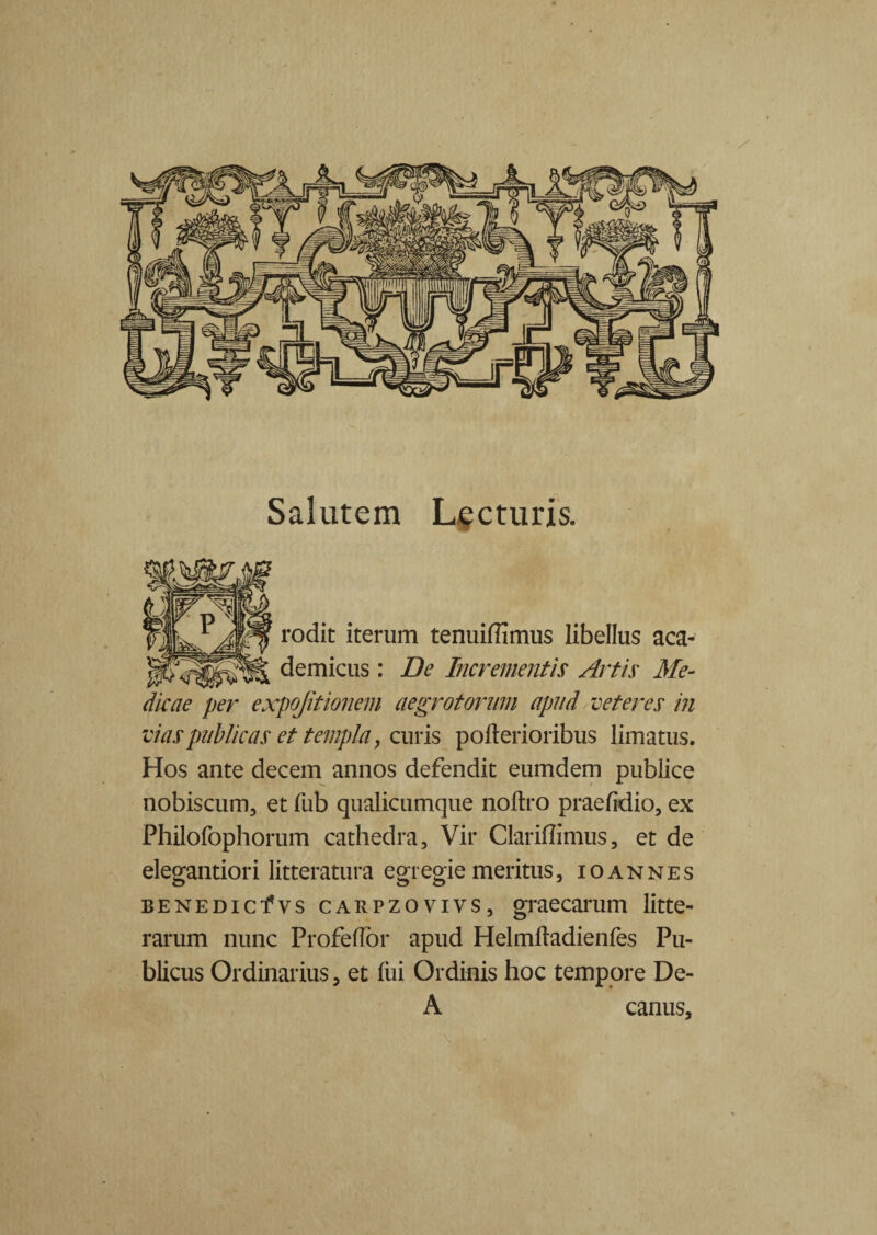 Salutem Lecturis. rodit iterum tenuifiimus libellus aca- demicus : De Incrementis Artis Me¬ dicae per expojitionem aegrotorum apud veteres in vias publicas et templa, curis poiterioribus limatus. Hos ante decem annos defendit eumdem publice nobiscum, et fub qualicumque nolito praelidio, ex Philofophorum cathedra. Vir Clariflimus, et de elegantiori litteratura egregie meritus, ioannes BENEDicfvs carpzovivs, graecarum litte¬ rarum nunc Profedor apud Helmlladienfes Pu¬ blicus Ordinarius, et liii Ordinis hoc tempore De- A canus.