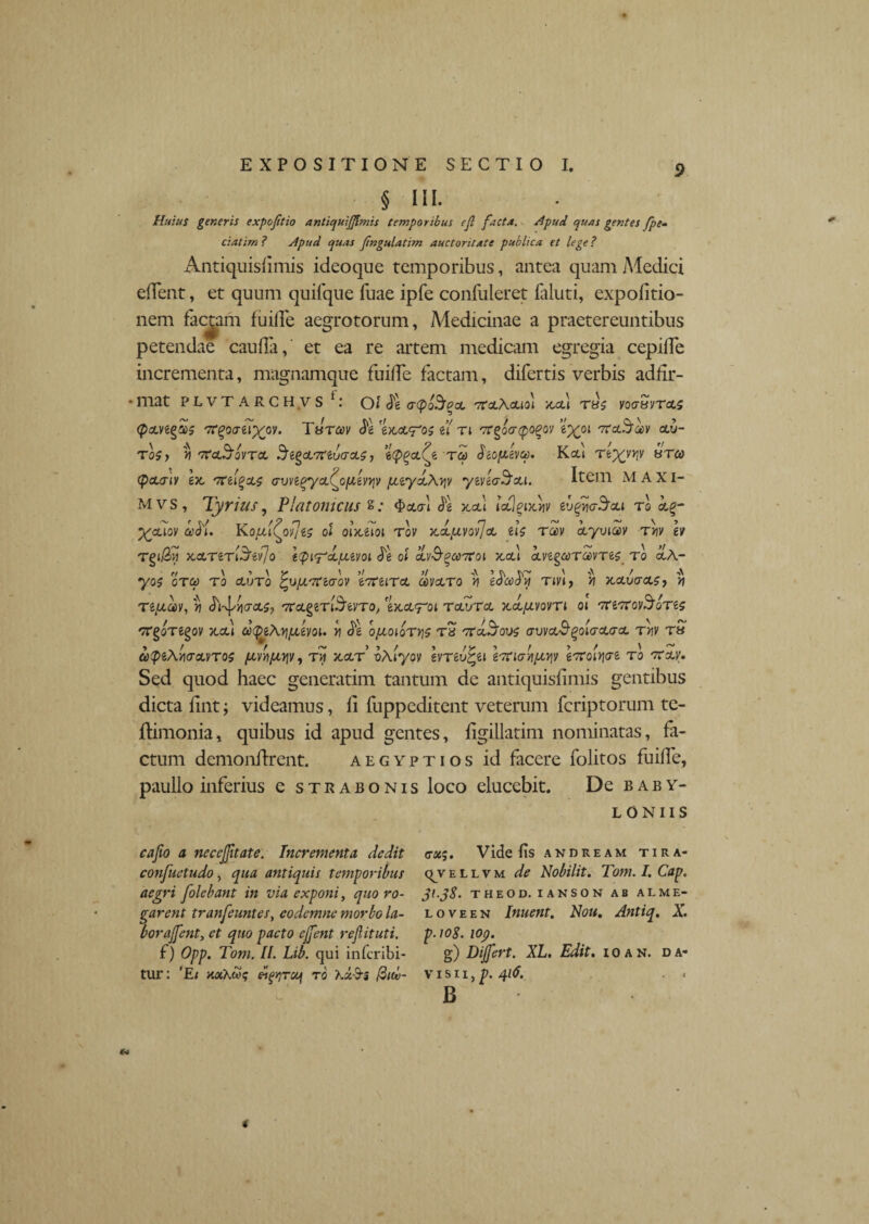 § III. Huius generis expofitio antiquiflmis temporibus ejl facta. Apud quas gentes fpem ciatim ? Apud quas fingulatim auctoritate publica et lege ? Antiquishmis ideoque temporibus, antea quam Medici edent, et quum quifque fuae ipfe confuleret faiuti, expolitio¬ nem factam fuide aegrotorum, Medicinae a praetereuntibus petendae cauda, et ea re artem medicam egregia cepilfe incrementa, magnamque fuilfe factam, difertis verbis adfir- •lliat PLVT ARCH VS t: oi $e atybSocL tCclKcuoi juu T8£ voaesvTOLS 7r^ocrej^oy. Ttsrcov 'mcl^os il n ^rgoircpo^oy ep^oi TretS^y clxj- T0$y V 'TCcijjQVTCL ^lyVTHrjGCLS , TCt) SiOfliVCt). K.CU TtXvriv ^TC0 (pcLGty ex, oreigccz GWtqyct(^o[J,evyiv payd\y]V yevecrScu. Item MAXI- Mvs, Tyrius, Platonicus S; $cwl $1 x,a\ icflgtxjiv evgUo-S'cu to k%- ^aioy cedi. KofJLi(oyJt$ ol oix,eioi tov x.dpcvo'/]cL lU rccv ctyviocv Tyv h Tgi/3>J x.cLTeTiSev/o ipi^d/nevoi Jg ol cLv&qcootoi x,cu cLve^ooTcuvTes to ocA- yos OTCt) TO CLUTO ^UjUTtiGOV eOteiTO. CdVcLTO 't} tOCCdy T IVI, >7 X,CLU<TCL$, » TipLOOV,*] h-^YIGOLSj '7CcL§eTl5tVTo/eX.Ctrol TcLVTO. X.cLfAVOVTl 01 7ClTCOV^OTiS TTgoTegoy xcd oo<peAypoevoi. y ^g opooiorys tb tTccJ^ous guvol^^oIgclgcl ryv r» 6)<peAy<TGCVTo$ porsipLYiVy rw x.a/r’ vAiyov evTtvtyi eoriaypiqv etfoiyiGt to tcoa. Sed quod haec generatim tantum de antiquisdmis gentibus dicta dnt; videamus, li luppeditent veterum feriptorum te- ftimonia, quibus id apud gentes, dgillatim nominatas, fa¬ ctum demoiidrent. aegyptios id facere folitos fuide, paullo inferius e strabonis loco elucebit. De Baby¬ loniis cafio a necejjitate. Incrementa dedit confuetudo, qua antiquis temporibus aegri folebant in via exponi, quo ro¬ garent tranfeuntes, eodemne morbo la¬ bor afent, et quo pacto ejfent rejlituti. f) Opp. Tom. IL Lib. qui inferibi- tur: ‘Ei KaXw? w^rof to hz$s fiuv- (rx$. Vide fs andream tira- qjvellvm de Nobilit. Tom. I. Cap. 31.38. THEOD. IANSON AB AL ME¬ LO VE EN Inuent. Noti, Antiq. X. p.ioS. 109. g) Dijfert. XL. Edit, i o a n. da* visu , p. 416. < B