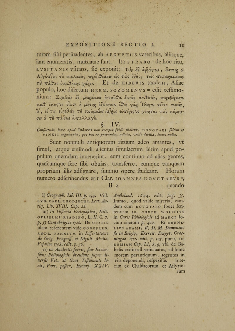 turarii (ibi perfuadcntes, ab Aegyptiis veteribus, aliisque, iam enumeratis, mutuatae funt. Ita strabo 1 dc hoc ritu, lvsit an is v(itato, fic exponit: T«b & , «<rare§ ol Aiy UTcJlOl T0 'tfcLAcLiOV, '7T('o]l$icL(TlV iU Tci$ cdsSj T01S '7Ci7til^oL/XiV0l5 r» 7rct3-«5 vTroSUw x*?lv- H1B E R1 s tandem , Aliae populo, hoc difertum herm. sozomenvs m edit teilimo- muni: Sua/Sxv <Je pui^<xiaov IvtclZSol feivas koStmv, /7regi<peg8<rcc /tetS-’ ezoi^ov oixov rj fxv\rv\^ €<5eix,vtiev. ysl? ''lQyi^ai r Sto oroteiv, iV, ei t<? eug&ityj ts vocr/iju,<tjo$ ihnro£(<ros yivqTou tqTs xdpva- <nv vi T8 TTct^as <X7tuAActyvi. §. IV. Confuetudo haec apud Iudaeos recepta fuijje videtur, DO VGTAEI faltirn et V1NKII argumenta, jrjro haere probanda, adlata, valde debilia, imrno nulla. Sunt nonnulli antiquorum rituum adeo amantes, vt limul, atque eiufmodi alicuius (imulacrum faltim apud po¬ pulum quemdam inuenerint, eum continuo ad alias gentes, quafcumque fere libi obuias, transferre, eumque tamquam proprium illis adlignare, fummo opere Iludeant. Horum numero adferibendus erit Clar. ioannes dovgtaevs, B 2 quando l) Geograph. Lib. III. p. 294. Vid. LVD. CAEL. RHODJGINI. LeCt. An- tiq. Lib. XVIIf. Cap. 22. m) In Hijtoria Ecclefiajlica, Edit. gvlielmi reading, L. II. C. 7. p. S3 Cantabrigiae 1720. De scotis idem referentem vide godofred. a n- d r. 7, ahnivm in Dijfcrtatione de Orig. Progrejf. et Dignit. Medie. Vefaliae 1708. edit, p.jtf. n) in Analectis [acris, [uie Excur~ [ibus Philologicis breuibus [uper di- uer[ts Vet. et Noui Teflamcnti lo¬ cis, Part. pojler, Excur[ XXIV. Atnjlelaed. 1694. edit. pag. jf. Immo, quod valde mireris, eam- dem cum dovgtaeo fouet fen- tentiam 10. chrph. wolffivs in Curis Philologicis ad marci lo¬ cum citatum p. 470. Et corne- 1. i v s a d a m 1, V. D. M. Damonen- [is in Belgio, Exercit. Exeget. Groe- ningae 1712. edit. p. 149. putat, ie¬ re miam Cap. L1, 8,9, vbi dc Ba¬ belis exitio elt vaticinatus, ad hunc morem perantiquum, aegrotos in viis deponendi, relpexiffe. Inte- rim ex Chaldaeorum et Aflyrio- rum