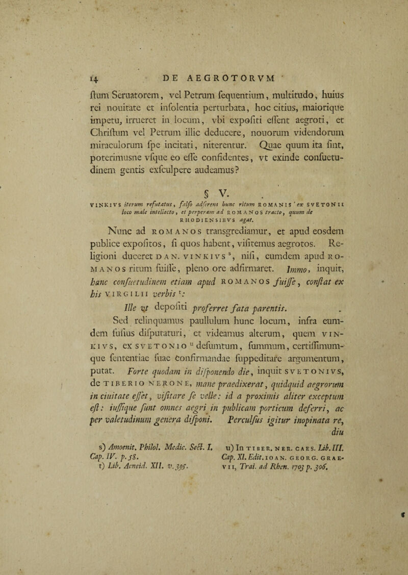 flum Scruatorem, vel Petram fequentium, multitudo, huius rei nouitate et infolentia perturbata, hoc citius, maiorique impetu, irrueret in locum, vbi expofiti edent aegroti, et Chrifhim vel Petrum illic deducere, notiorum videndorum miraculorum fpe incitati, niterentur. Quae quum ita fint, poterimusne vfque eo ede confidentes, vt exinde confuetu- dinem gentis exfculpere audeamus? § V. V IN KI V S iterum refutatus , falfo adfersns hunc ritum ROMANIS 'ex SvETQNII loco male intellecto , et perperam ad ROMANOS tracto, quum de RHODIEN SIBVS agat. Nunc ad romanos transgrediamur, et apud eosdem publice expolitos, fi quos habent, viiitemus aegrotos. Re¬ ligioni duceret d a n. vi n k ivs s, nili, eumdem apud ro¬ manos ritum fuille, pleno ore adfirmaret. bnmo, inquit, hanc confuctudinem etiam apud romanos fuijfe, conflat ex his virgilii verbis t: Ille vj depoliti proferret fata parentis. Sed relinquamus paullulum hunc locum, infra eum- dem fulius difputaturi, ct videamus alteram, quem v i n- k i v s, ex s v e t o n i o u defumtum, fummum, certidimum- que fentcntiae iiiae Confirmandae fuppeditare argumentum, putat. Forte quodam in difponendo die, inquit sveto ni vs, de tiberio nerone, mane praedixerat, quidquid aegrorum in duitate e,fj'et, vijitare fe velle: id a proximis aliter exceptum eft: inflique funt omnes aegri in publicam porticum deferri, ac per valetudinum genera difponi. Ferculfus igitur inopinata re, diu s) Amoenit. Pbilol. Medie. SeH. I. u) Iiitiber.ner. caes. Lib. llt. Cap. IF. p. s8. Cap. XI. Edit. ioan. georg. grae- t) Lib. Aeneid. XII. v.jof. vn, Trai. ad Rheti. 1703 p. 306. f