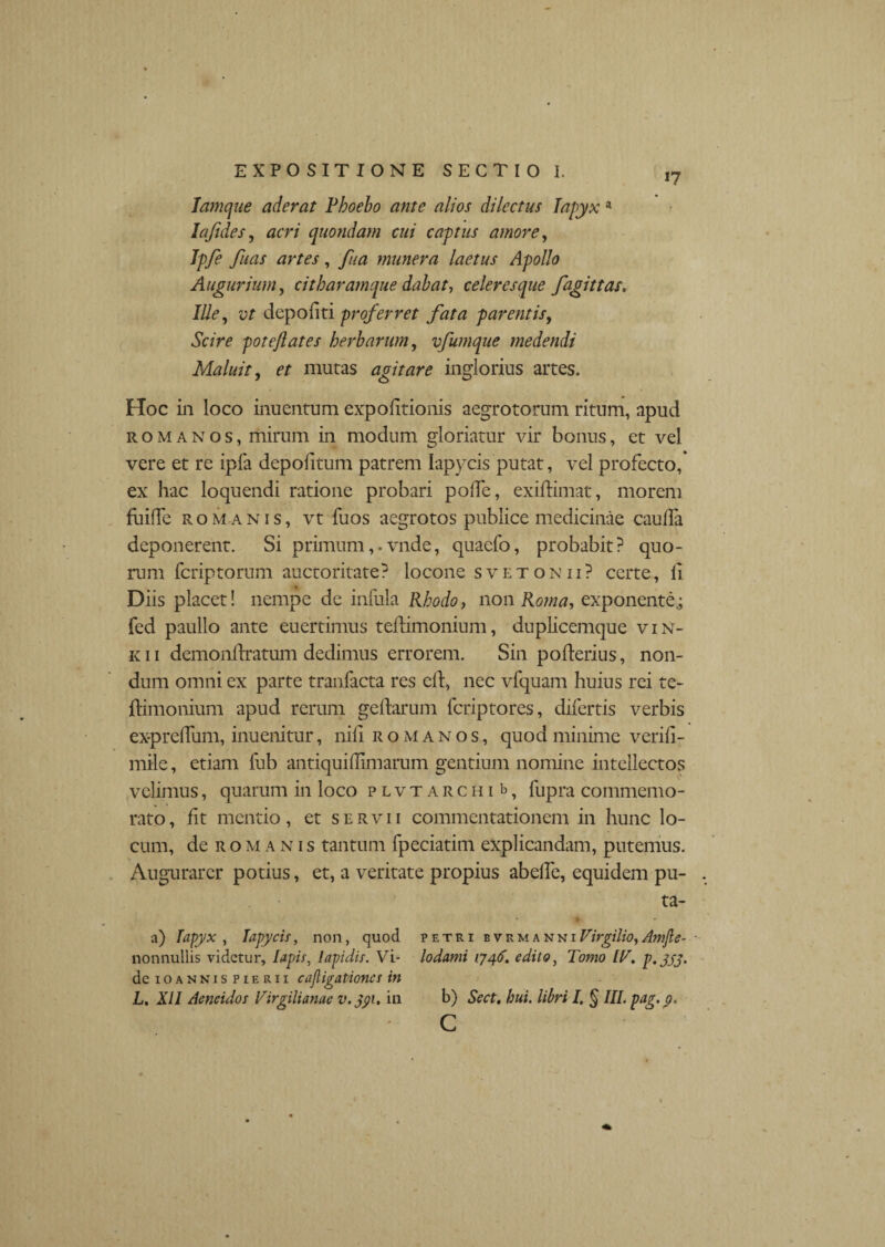 i? lamque aderat Phoebo ante alios dilectus Iapyx a Ia fides, acri quondam cui captus amore, Ipfe fuas artes, fua munera laetus Apollo Augurium, citharamque dabat-, celeresque fagittas. Ille, yf depoliti proferret fata parentis, poteflates herbarum, vfumque medendi Maluit, mutas agitare inglorius artes. Hoc in loco inuentum expolitionis aegrotorum ritum, apud romanos, mirum in modum gloriatur vir bonus, et vel vere et re ipfa depolitum patrem lapycis putat, vel profecto, ex hac loquendi ratione probari polle, exidimat, morem fuilTe Romanis, vt fuos aegrotos publice medicinae caulfa deponerent. Si primumvnde, quaefo, probabit? quo¬ rum fcriptorum auctoritate? locone svetonii? certe, li Diis placet! nempe de infula Rhodo, non Roma, exponente.; fed paullo ante euertimus tedimonium, duplicemque viN- k 11 demonllratum dedimus errorem. Sin poderius, non¬ dum omni ex parte tranfacta res ed, nec vfquam huius rei te¬ dimonium apud rerum gedarum fcriptores, difertis verbis ex-prelTum, inuenitur, nili romanos, quod minime verili- mile, etiam liib antiquiHimarum gentium nomine intellectos velimus, quarum in loco plvt archi b, fupra commemo¬ rato, fit mentio, et servii commentationem in hunc lo¬ cum, de romanis tantum fpeciatim explicandam, putemus. Augurarer potius, et, a veritate propius abede, equidem pu¬ ta- a) Iapyx, Iapycis, non, quod petri bvrmanni Virgilio, Amjle- nonnullis videtur, Iapis, lapidis. Vi- lodami 1746. edito, Tomo IT. p. jjj. de ioannis pierii cajligationes in L. XII Aeneidos Virgilianae v.jpi. in b) Sect. hui. libri I. § III. pag.p. c