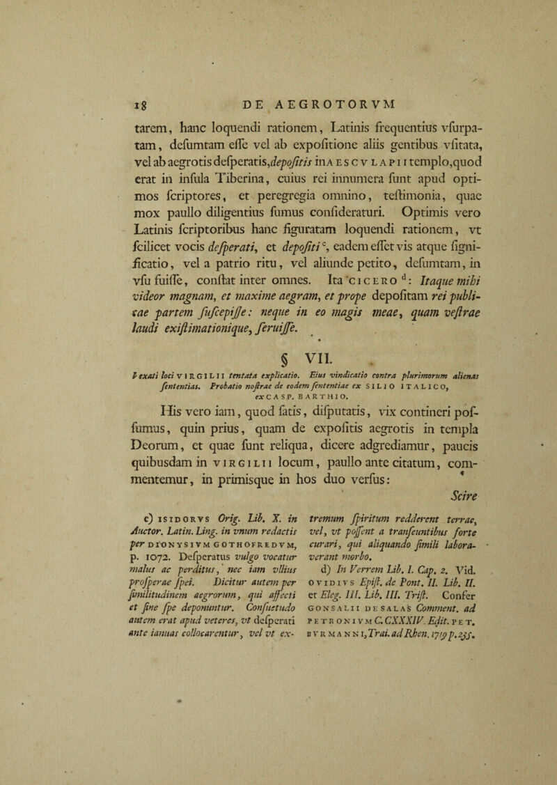 / tarem, hanc loquendi rationem, Latinis frequentius vfurpa- tam, defumtam ede vel ab expolitione aliis gentibus vlitata, vel ab aegrotis defperatis ,depoJitis in a e s c v l a p i i templo,quod erat in infula Tiberina, cuius rei innumera funt apud opti¬ mos feriptores, et peregregia omnino, tedimonia, quae mox paullo diligentius fumus conlideraturi. Optimis vero Latinis feriptoribus hanc figuratam loquendi rationem, vt fcilicet vocis defperati, et depojitic, eadem elfet vis atque ligni- iicatio, vel a patrio ritu, vel aliunde petito, defumtam, in vfu fuide, condat inter omnes. Ita 'c i c e r o d: Itaque inibi videor magnam, et maxime aegram, et prope depolitam rei publi¬ cae partem fufcepijje: neque in eo magis meae, quam vejlrae laudi exiftimationique, feruijje. § VII. P txati loci v l R GI L 11 tentata explicatio. Eius vindicatio contra plurimorum alienas fententias. Probatio nofirae de eodem fententiae ex SILIO ITALICO, ex C A S P. BAKTHJO. His vero iam, quod fatis, dilputatis, vix contineri pof- fumus, quin prius, quam de expolitis aegrotis in templa Deorum, et quae funt reliqua, dicere adgrediamur, paucis quibusdam in v i r g i l i i locum, paullo ante citatum, com- mentemur, in primisque in hos duo verfus: Scire tremitm fpiritum redderent terrae, vel, vt poffent a tranfeuntibus forte curari, qui aliquando Jimili labora- verant morbo. d) In Verrem Lib. L Cap. 2. Vid. 0 v 1 d 1 v s Epifl. de Pont. II. Lib. II. er Eleg. III. Lib. III. Trift. Confer gonsalii desalas Comment. ad petronivm C. CXXXIV. Edit, pet, b v r m a n n 1, Trai. adRhen. ijtp p, 2jj, c) isidorvs Orig. Lib. X. in Auctor. Latin. Ling. in vnum redactis per dtonysivm gothofredvm, p. 1072. Defperatus vulgo vocatur malus ac perditus, nec iam vilius profperae fpei. Dicitur autem per ftmilitudinem aegrorum, qui affecti et fine fpe deponuntur. Confuetudo autem erat apud veteres, vt de/perati ante ianuas collocarentur, vel vt ex-