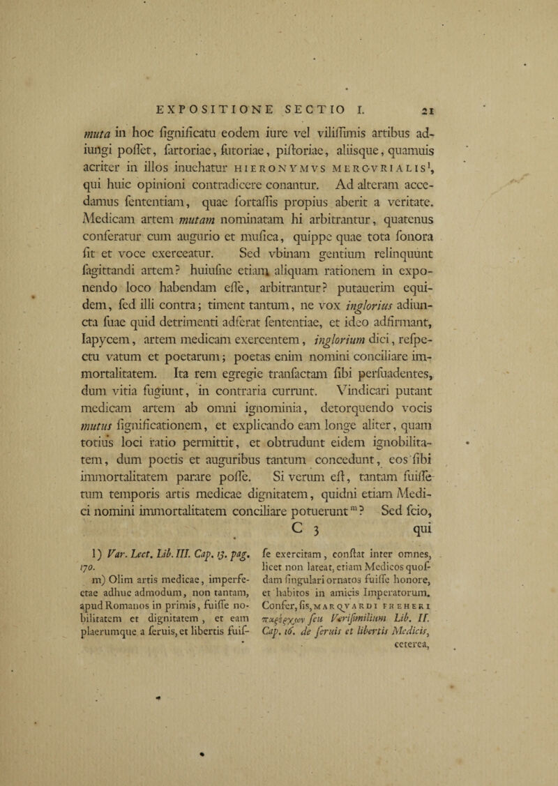 muta in hoc lignilicatu eodem iure vel vililTimis artibus ad- iungi pollet, fartoriae, futoriae, piftoriae, aliisque, quamuis acriter in illos inuehatur hieronymvs mergvrialis1, qui huic opinioni contradicere conantur. Ad alteram acce¬ damus fententiam, quae fortalTis propius aberit a veritate. Medicam artem mutam nominatam hi arbitrantur, quatenus conferatur cum augurio et mufica, quippe quae tota fonora lit et voce exerceatur. Sed vbinam gentium relinquunt fagittandi artem? huiufne etiam aliquam rationem in expo¬ nendo loco habendam elfe, arbitrantur? putauerim equi¬ dem , fed illi contra; timent tantum, ne vox inglorius adjun¬ cta fuae quid detrimenti adferat lententiae, et ideo adhrmant, Iapycem, artem medicam exercentem, inglorium dici, refpe- ctu vatum et poetarum; poetas enim nomini conciliare im¬ mortalitatem. Ita rem egregie tranfactam libi perfuadentes, dum vitia fugiunt, in contraria currunt. Vindicari putant medicam artem ab omni ignominia, detorquendo vocis mutus lignificationem, et explicando eam longe aliter, quam totius loci ratio permittit, et obtrudunt eidem ignobilita¬ tem, dum poetis et auguribus tantum concedunt, eos libi immortalitatem parare polle. Si verum efl, tantam fuille tum temporis artis medicae dignitatem, quidni etiam Medi¬ ci nomini immortalitatem conciliare potuerunt111? Sed fcio, C 3 qui l) Far. Lect. Lib. III. Cap. ij. pag. 170. m) Olini artis medicae, imperfe¬ ctae adhuc admodum, non tantam, apud Romanos in primis, fuille no¬ bilitatem ct dignitatem , et eam plaerumque a feruis,et libertis fuif- fe exercitam, conflat inter omnes, licet non lateat, etiam Medicos quof- dam lingulari ornatos fuille honore, et habitos in amicis Imperatorum. Confer,fis,MaRqvardi freheki [eu Fcrifmilium Lib. II. Cap. 16. de [eruis et libertis Medicis, ccterea,