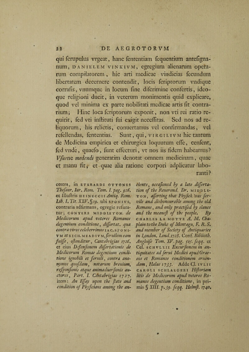 qui fcrapulus vrgcat, hanc fententiam fequentium antefigna- num, danielem vinkivm, egregium alienarum opera¬ rum compilatorem, hic arti medicae vindicias fecundum libertatem decernere contendit, locis feriptorum vndique corrafis, vnumque in locum fine diferimine confertis, ideo- que religioni ducit, in veterum monimentis quid explicare, quod vel minima ex parte nobilitati medicae artis fit contra¬ rium; Hinc loca feriptorum exponit, non vti rei ratio re¬ quirit , fed vti inftituti fui exigit necellitas. Sed nos ad re¬ liquorum, his relictis, conuertamus vel confirmandas, vel refellendas, lentendas. Sunt, qui, virgilivm hic tantum de Medicina empirica et chirurgica loquutum effe, cenfent, fed vnde, quaefo, funt effecturi, vt nos iis fidem habeamus? VfksnQ medendi generatim denotat omnem medicinam, quae et manu fit, et quae alia ratione corpori adplicatur labo¬ ranti? cetera, in everardi ottonis Tbefaur. Iur. Rom. Tom. I. pag. 926. et lliuflris heineccii Antiq. Rom. Lib. I. Tit. XXV. § 19. ubi sponivs, contraria adfirmans, egregie refuta¬ tur; CONYERS MIDDLETON. de Medicorum apud veteres Romanos degentium conditione, dijfertat. qua contra viros celeberrimos hc.sfoni- Vm etr 1 cii.meadivmJeruiicmeam fuijfe, ojlenditur, Cantabrigiae 1726. ct eius Defenjionem dijfertationis de Medicorum Romae degentium condi¬ tione ignobili et feruili, contra ano- nymos quofdam, notarum breidum, refponfionis atque animaduerfionis au¬ ctores, Part. I. Cantabrigiae 1727. item: An E[fay upon the Jlate and condit ion of Plyficians among the an- cients, occafioned by a late di fert a- tion of the Rener end. Dr. middle- t o n , afferting that Pbyfick \vas fer- vile and dishonourable among the old Romans, and only practifed by slaues and the meancjl of the people. By CHARLES L A M O T T E A. M. Cha- plain to the Duke of Montagu, F. R. S. and member of Society of Antiquaries in London. Lond.172^,. Conf Bibliotk. Angloife Tom. XV. pag. foj.feqq. ct Cei. schvl7.ii Excurjionem in an¬ tiquitates ad ferui Medici apudGrae- eos et Romanos conditionem eruen¬ dam , Halae 17jq. Adde Cl. ivlii caroli schlaegeri Hijloriam litis de Medicorum apud veteres Ro¬ manos degentium conditiotie, in pri¬ mis § XIII. p.jy feqq. Helmjl. 1740.