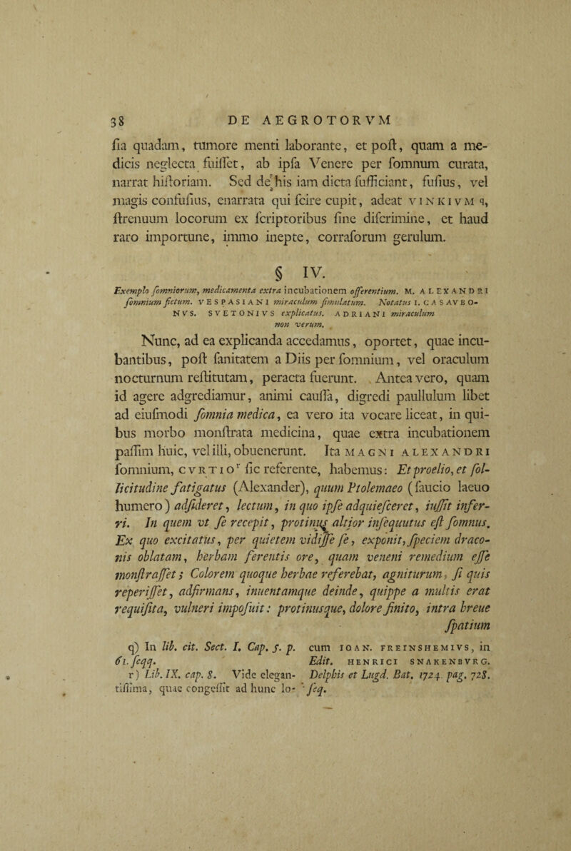 fla quadam, tumore menti laborante, et pod, quam a me¬ dicis neglecta fuiffet, ab ipfa Venere per fomnum curata, narrat hidoriam. Sed de his iam dicta fufficiant, fufius, vel magis condidus, enarrata qui lcire cupit, adeat vinkivm q, drenuum locorum ex fcriptoribus fine difcrimine, et haud raro importune, immo inepte, corraforum gerulum. § IV. Exemplo fomniorum, medicamenta extra incubationem offerentium. M. ALEXANDRI fomnium fetum. VESPASIANI miraculum fimulatum. Notatus I.CASAVB O- NVS. SVETO NI VS explicatus. adriaNI miraculum non verum. Nunc, ad ea explicanda accedamus, oportet, quae incu¬ bantibus , pod fanitatem a Diis per fomnium, vel oraculum nocturnum reditutam, peracta fuerunt. Antea vero, quam id agere adgrediamur, animi caulla, digredi paullulum libet ad eiufmodi fomnia medica, ea vero ita vocare liceat, in qui¬ bus morbo mondrata medicina, quae extra incubationem padim huic, vel illi, obuenerunt. Ita m a g n i alexandri fomnium, cvrtio 1 dc referente, habemus: Et -proelio, et fol- lici t udi ne fatigatus (Alexander), quum Ptolemaeo (faucio laeuo humero) adfideret, lectum, in quo ipfe adquiefcerct, iujjit infer¬ ri. In quem vt fe recepit, protini</ altior infequutus efl fomnus. Ex quo excitatus, per quietem vidijfe fe, exponit, fpeciem draco¬ nis oblatam, herbam ferentis ore, quam veneni remedium ejfe monftrajfet s Colorem quoque herbae referebat, agniturum, fi quis reperijfet, adfirmans, innentamque deinde, quippe a multis erat requifita, vulneri impofuit: protinus que, dolore finito, intra breue fpatium q) In lib. cit. Sect. I, Cap. S• p• cum ioan. freinshemivs, in 6 i.feqq. Edit, henrici snakenbvrg. r) Lib. IX. cap. S. Vide elegan- Delphis et Lugd. Bat. 1724. pag, 72$. tiilima, quae congeiiit ad hunc lo- ' fi q.