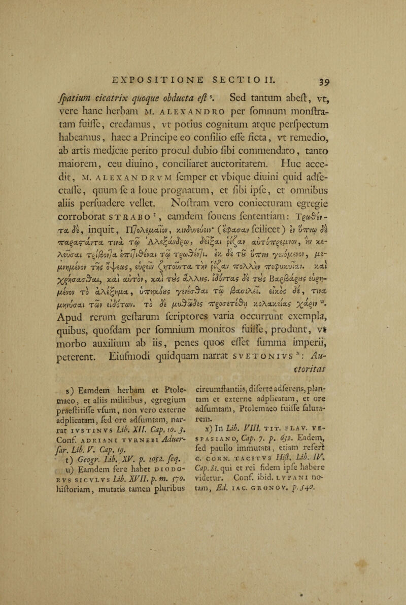 39 fpatium cicatrix quoque obducta efts. Sed tantum abefl, vt, vere hanc herbam m. alexandro per fomnum monffra.- tam fuiffe, credamus, vt potius cognitum atque perfpectum habeamus, haec a Principe eo confilio efle ficta, vt remedio, ab artis medicae perito procul dubio hbi commendato, tanto maiorem, ceu diuino, conciliaret auctoritatem. Plue acce¬ dit, m. a l e x a n d r v m femper et vbique diuini quid adfe- ctalfe, quum fe a louc prognatum, et fibi ipfe, et omnibus aliis perfuadere vellet. No liram vero coniecturam egregie corroborat strabo1, eamdem fouens fententiam: TgeoB-» - tclS'}, inquit, E(JoAzfxcuov, xiv$vnvW (z^pxaxv fcilicet) humotfe TiVol TCO AAt^cCvfy(f)) pi^XV ctVTO^^t^VOV, 'yjy xz- Aet/crcu rti@>ov]cL Itfiji&imi toj Tooc^fciji. e)c Je t» vveva yzvbuzyov, y.Zr (AvYjfiim tvis o-^zooOj zugziv Qjtouvtcl t>jv pt^&v TroAAw 'Ttecpvx,viav. xcu ffliacUrScLly ACLi CLVTOV, AOLl T85 oL\Aii$. l^OVTCLS dg T8$ 6’JglJ- fji&vov to cLAtfcyfJLcL, uttvp&oiss yzvzoScu tcc (ZxciAzi. £1X00 c £ , T i)/CL fXTjVVGOU T60V Zl^OTCOV. TO & f'K^OaiTt&A XOAXXZIXO X^lV U’ Apud rerum gellarum feriptores varia occurrunt exempla, quibus, quofdam per fomnium monitos fuiffe, produnt, vfc morbo auxilium ab iis, penes quas effet fumma imperii, peterent. Eiufmodi quid quam narrat svetonivs: Au- rtnv+t/i C s) Eamdem herbam et Ptole¬ maeo, et aliis militibus, egregium praeilitifle vfum, non vero externe adplicatam, fed ore adfumtam, nar¬ rat ivstinvs Libi XI I. Cap, io. j. Conf. ADRIANI TVRNEBI Adtier- far. Lib. V. Cap. tp. t) Geogr. Libi XV. p. iQf2. feq. u) Eamdem fere habet ciodo- rvs sicvlvs Lib. XVII. p. tn. fjo. hifforiam, mutatis tamen pluribus circumflandis, diferte auferens, plan¬ tam et externe adplicatam, et ore adfumtam, Ptolemaeo fuille faluta- rem. x) In Lib. VIII. tit. fLav. Ve¬ spasiano, Cap. 7. p. oj2. Eadem, fed paullo immutata, etiam referi C. C O R N. TACITV3 Hijl, Lib. IV» Cap. St. qui et rei fidem ipie habere videtur. Conf. i-bid. t v p a n i no¬ tam , Ed, 1 a c. <5 r 0 n o v. p. S40.