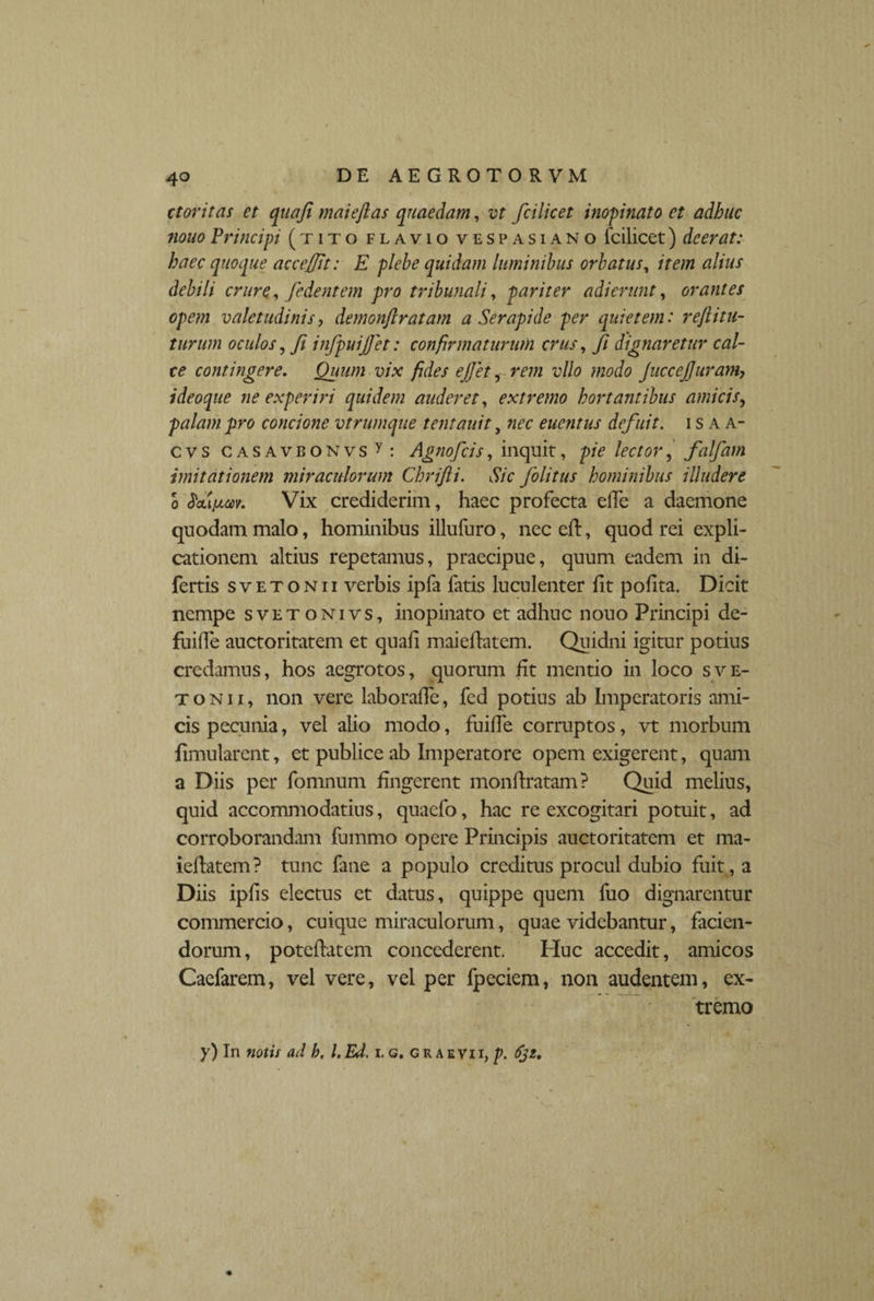 4o ctoritas et quafi maieftas quaedam, vt fcilicet inopinato et adhuc nono Principi (tito flavio vespasiano fcilicet) deerat: haec quoque acceffit: E plebe quidam luminibus orbatus, item alius debili crure, fidentem pro tribunali, pariter adierunt, orantes opem valetudinis, demonflratam a Serapide per quietem: reftitu- turum oculos, fi infpuijfet: confirmaturum crus, ji dignaretur cal¬ ce contingere. Quum vix fides ejjet, rem vllo modo JucceJJuram7 i deoque ne experiri quidem auderet, extremo hortantibus amicis, palam pro concione vtrumque tentauit, nec euentus defuit, isaa- cvs CASAVBONvsy: Agnofcis, inquit, pie lector, falfam imitationem miraculorum Chrifii. Sic folitus hominibus illudere o Vix crediderim, haec profecta effe a daemone quodam malo, hominibus illufuro, ncceft, quod rei expli¬ cationem altius repetamus, praecipue, quum eadem in di- fertis s v e t o n 11 verbis ipfa fatis luculenter iit polita. Dicit nempe svetonivs, inopinato et adhuc nouo Principi de¬ finde auctoritatem et quaii maieilatem. Quidni igitur potius credamus, hos aegrotos, quorum fit mentio in loco sve¬ to ni i, non vere laboraffe, fed potius ab Imperatoris ami¬ cis pecunia, vel alio modo, fuiffe corruptos, vt morbum limularent, et publice ab Imperatore opem exigerent, quam a Diis per fomnum lingerent monftratam ? Quid melius, quid accommodatius, quaefo, hac re excogitari potuit, ad corroborandam lurnmo opere Principis auctoritatem et ma- ieflatem? tunc fane a populo creditus procul dubio fuit, a Diis ipfis electus et datus, quippe quem fuo dignarentur commercio, cuique miraculorum, quae videbantur, facien¬ dorum, poteflatem concederent. Huc accedit, amicos Caefarem, vel vere, vel per fpeciem, non audentem, ex¬ tremo