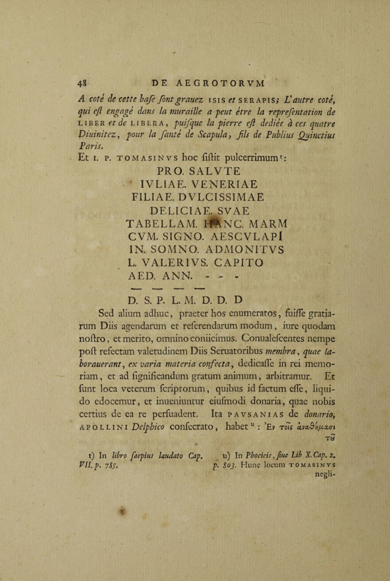 A cote de cette bafe font grauez isis ^serapis; Vautre cote, qui eft engage dans la muraille a peut etre la reprefentation de liber et de libera, puifque la pierre eft dediee a ces qnatre Dininitez, pour la fante de Scapula, fils de Publius Quinctius Paris. Et i. p. T omasinvs hoc fiUit pulcerrimum*: PRO. SALVTE IVL1AE. VENERIAE FILIAE. DVLCISSIMAE DELICIAE. SVAE TABELLAM. H&NC. MARM CVM. SIGNO. AESCVLAPl IN. SOMNO. ADMONITVS L. VALERIVS. CAPITO AED. ANN. - - - D. S. P. L. M. D. D. D Sed alium adhuc, praeter hos enumeratos, fuiffe gratia¬ rum Diis agendarum et referendarum modum, iure quodam noftro, et merito, omnino coniicimus. Conualefcentes nempe pofl refectam valetudinem Diis Seruatoribus membra, quae la- borauerant, ex varia materia confecta, dedicade in rei memo¬ riam , et ad hgnihcandum gratum animum, arbitramur. Et funt loca veterum fcriptorum, quibus id factum effe, liqui¬ do edocemur, et inueniuntur eiufmodi donaria, quae nobis certius de ea re perfuadent. Ita pavsanias de donario, apollini Delphico confecrato, habet u : ’Ev rois cLmS^xai /V» T» t) In libro faepius laudato Cap. u) In Thocicis, fiue Lib X. Cap. 2. VILp. 7S5. p. S03. Hunc locum tomasinvs negli-