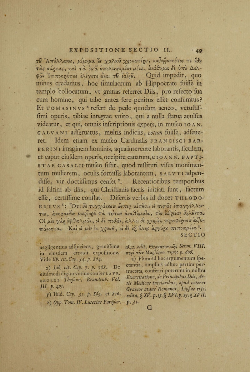 TH 'AtToAAcOIOS, fAl[JLYly.cL VfV ^ocA>C8 ^§0VICt)Tg§8, KClIt$WfX.QT0$ Tl V|d}f TcU o-o.gx.a5, x,al rd o<rd utfoteiTrojuevy /nova,, kvk&yj/xcL de u7ro AeA- <p«v cr7r7rax.gdra5 eAeyero eivai r£ iclJ^b. Quid impedit, quo minus credamus, hoc iimulacrum ab Hippocrate fuifle in templo collocatum, vt gratias referret Diis, pro refecto fua cura homine, qui tabe antea fere penitus edet confumtus? Et tom as in vs x refert de pede quodam aeneo, vetudif- fimi operis, tibiae integrae vnito, qui a nulla datua auulfus videatur, et qui, omnis infcriptionis expers, in mnfeo io an. g a l v a n i adferuatus, multis indiciis, votum fuifle, adfeue- ret. Idem etiam ex mufeo Cardinalis francisci bar¬ be r i n i imaginem hominis, aquaintercute laborantis, fictilem, et caput eiufdem operis, occipite cauatum, e i o a n n. bapti¬ stae c a salii mufeo fidit, quod redituti vifus monimen- tum mulierem, oculis fortaflis laborantem, salvti adpen- difle, vir doctiflimus cenfct y. Recentioribus temporibus id faltim ab illis, qui Chridianis lacris initiati funt, factum efle, certiflime condat. Difertis verbis id docet t h e odo¬ re T V S z : 'Otj de rvyxAiSaiv avtfeg airScriv oi eTrayyeAAov- Tfe5, dva<£avdov iacl£ivqiiu tJtcov dva3tt/£a]a, t>iv .icflguoLV dijASvTa* O i fjilv ydg o^otAftaiy, oi de TTodav, aAAoi de X6lZ$v’ 'Kgocrtpegyaiv exju- '7rdftara. Kaj ol (Av ex, X%va*o 01 aLgyvgx Tre-roi^evxa. SECTIO negligentius adfpiciens, grauiflime in eiusdem errauit expofitione. Vide lib. cit. Gap. 34. p. 864. x) Lib. cit. Gap. 7, p. 788. De eiufmodi digito votiuo confer l a v r. regeri Thefaur. Brandenb. Vol. UL p■ 4°S• y) Ibid. Cap. 33. p• 8fy. et 870. 7.) Opp. Tom. IT. Lutetiae Parifior. 1642. edit. G>squtcb\)rrdy;7 Scrm. VIII. TTSgi TU>V bioc^lv^MV 'Tiy.Y}$ p. 606. a) Plura ad hoc argumentum fpe- ctantia, amplius adhuc partim per¬ tractata, conferri poterunt in noftra ■Exercitatione, de Principibus Diis, Ar¬ tis Medicae tutelaribus, apud veteres Graecos atque'Romanos, Lipjiae 1733. edita, § XV. p. y..§ XVLp. 23. § XVII. 3U G