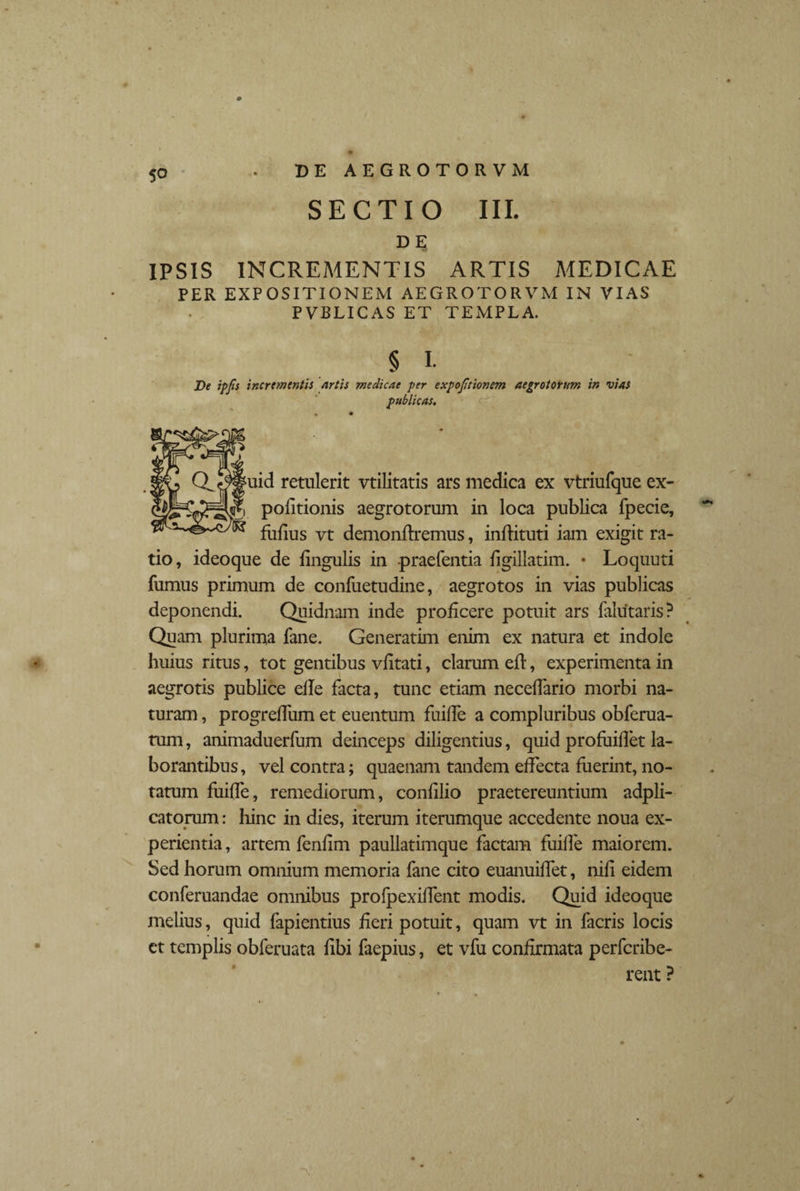 dh; IPSIS INCREMENTIS ARTIS MEDICAE PER EXPOSITIONEM AEGROTORVM IN VIAS PVBLICAS ET TEMPLA. § L De ipjls incrementis flrtis medicae per expojitionem aegrotorum in vias publicas. * • uid retulerit vtilitatis ars medica ex vtriufque ex¬ politionis aegrotorum in loca publica fpecie, fulius vt demondremus, indituri iam exigit ra¬ tio, ideoque de lingulis in praefentia ligillatim. • Loquuti fumus primum de confuetudine, aegrotos in vias publicas deponendi. Quidnam inde proficere potuit ars falutaris? Quam plurima fane. Generarim enim ex natura et indole huius ritus, tot gentibus vlitati, clarum ed, experimenta in aegrotis publice ede facta, tunc etiam necedario morbi na¬ turam , progrediim et euentum fuide a compluribus obferua- tum, animaduerfum deinceps diligentius, quid profuiflet la¬ borantibus, vel contra; quaenam tandem effecta fuerint, no¬ tatum fuide, remediorum, condlio praetereuntium adpli- catorum: hinc in dies, iterum iterumque accedente noua ex¬ perientia , artem fenfim paullatimque factam fuide maiorem. Sed horum omnium memoria fane cito euanuidet, nid eidem conferuandae omnibus profpexident modis. Quid ideoque melius, quid fapientius fieri potuit, quam vt in facris locis ct templis obferuata dbi faepius, et vfu confirmata perfcribe- rent ?