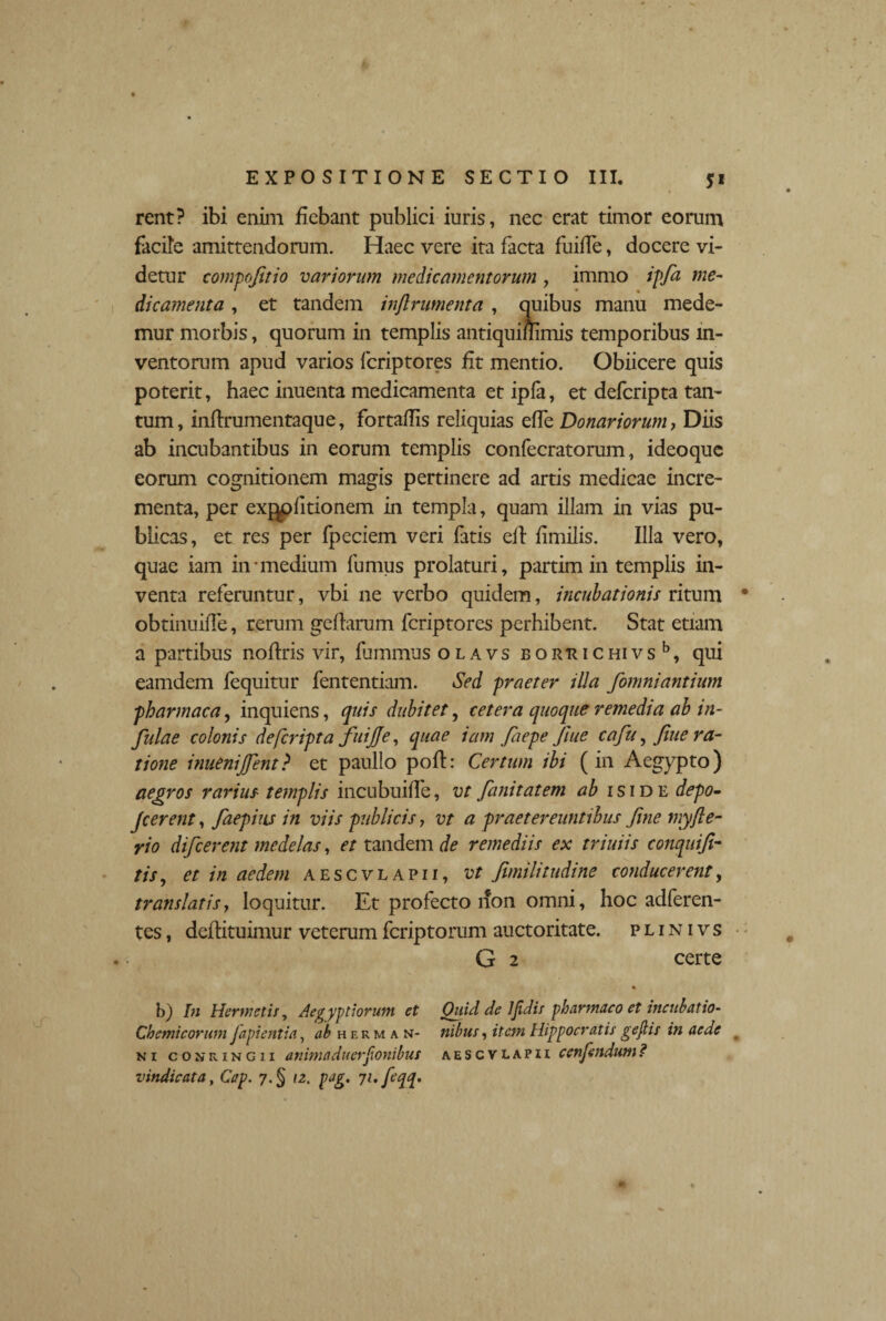 rent? ibi enim fiebant publici iuris, nec erat timor eorum facile amittendorum. Haec vere ita facta fuifie, docere vi¬ detur compofitio variorum medicamentorum , immo ipfa me¬ dicamenta , et tandem injlrumenta , quibus manu mede¬ mur morbis, quorum in templis antiquiftimis temporibus in¬ ventorum apud varios fcriptores fit mentio. Obiicere quis poterit, haec inuenta medicamenta et ipla, et defcripta tan¬ tum, infirumentaque, fortafiis reliquias efie Donariorum, Diis ab incubantibus in eorum templis confecratorum, ideoque eorum cognitionem magis pertinere ad artis medicae incre¬ menta, per exjpfitionem in templa, quam illam in vias pu¬ blicas, et res per Ipeciem veri fatis efi fimilis. Illa vero, quae iam in-medium fumus prolaturi, partim in templis in¬ venta referuntur, vbi ne verbo quidem, incubationis ritum obtinuiffe, rerum gefiarum fcriptores perhibent. Stat etiam a partibus nofiris vir, fummus olavs bortuchivs15, qui eamdem fequitur fententiam. Sed praeter illa fomniantium pharmaca, inquiens, quis dubitet, cetera quoque remedia ab in¬ fulae colonis defcripta fuijje, quae iam faepe Jiue cafu, fiue ra¬ tione inuenijfent? et paullo poft: Certum ibi (in Aegypto) aegros rarius templis incubuifie, vt fanitatem ab iside depo- Jcerent, faepius in viis publicis, vt a praetereuntibus fine myfte- rio difcerent medelas, et tandem de remediis ex triuiis conquifi- tis, et in aedem aescvlapii, vt Jimilitudine conducerent, translatis, loquitur. Et profecto non omni, hoc adferen- tes, deflituimur veterum fcriptorum auctoritate, p l i n i v s G 2 certe b) In Hermetis, Aegyptiorum et Quid de JJidis pharmaco et incubatio- Chemicorum Japi entia, ab hermam- nibus, item Hippocratis gefiis in aede ni conringii animaduerfionibus aescvlapii cenfenduni? vindicata, Cap. 7.§ 12. pag. 71. feqq.