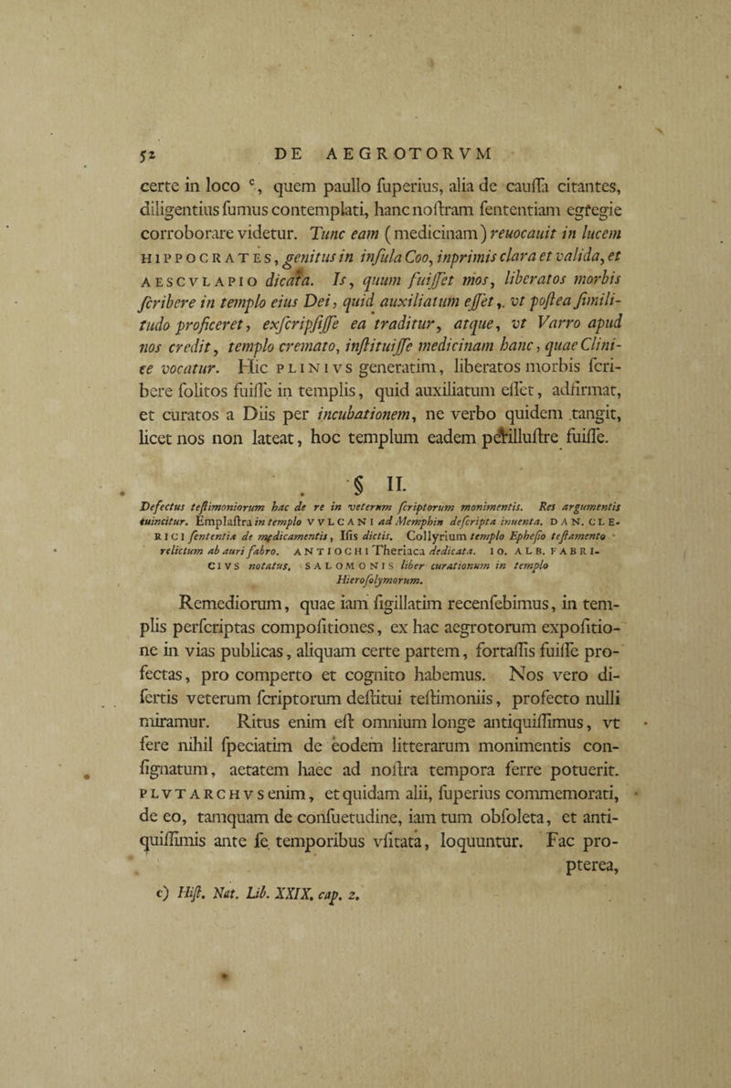 5Z certe in loco % quem paullo fuperius, alia de cauda citantes, diligentius fumus contemplati, hanc no liram fententiam egfegie corroborare videtur. Tunc eam (medicinam) reuocauit in lucem Hippocrates, genitus in infula Coo, inprimis clara et valida, et aescvlapio dicata. Is, quum fuijfet mos, liberatos morbis fcribere in templo eius Dei, quid auxiliatum ejfetvt poflea fimili- tudo proficeret, exfcripfijfe ea traditur^ atque, vt Varro apud nos credit, templo cremato, injlituijfe medicinam hanc, quae Clini¬ ce vocatur. Hic plinivs generarim, liberatos morbis fcri¬ bere folitos fuifle in templis, quid auxiliatum elfet, adfirmat, et curatos a Diis per incubationem, ne verbo quidem tangit, licet nos non lateat, hoc templum eadem pdtilluflre fuilfe. . § ii- Defectus tefiimoniorum hac de re in veterum fer ip torum monimentis. Res argumentis tuincitur. Emplaftra in templo WLCANI ad Memphin deferipta inuenta. DAN, CLE. R I C I fententix de medicamentis, Ifts dictis. Collyrium templo Ephefio tef amento ■ relictum ab auri fabro. ANTIOCHI Theriaca dedicata, i o. ALB. FABRI- CI V S notatus, SALOMONIS liber curationum in templo Hierofolymorum. Remediorum, quae iam figillatim recenfebimus, in tem¬ plis perferiptas compolitiones, ex hac aegrotorum expolitio¬ ne in vias publicas, aliquam certe partem, fortadis fuifle pro¬ fectas, pro comperto et cognito habemus. Nos vero di- fertis veterum feriptorum dellitui tefhmoniis, profecto nulli miramur. Ritus enim eft omnium longe antiquillimus, vt fere nihil fpeciatim de eodem litterarum monimentis con- %natum, aetatem haec ad noilra tempora ferre potuerit. plvtarchvs enim, et quidam alii, fuperius commemorati, • de eo, tamquam de conluetudine, iam tum obfoleta, et anti- quiffimis ante fe temporibus vlitata, loquuntur. Fac pro- pterea, c) Hifi. Nat. Ub. XXIX. cap. z.
