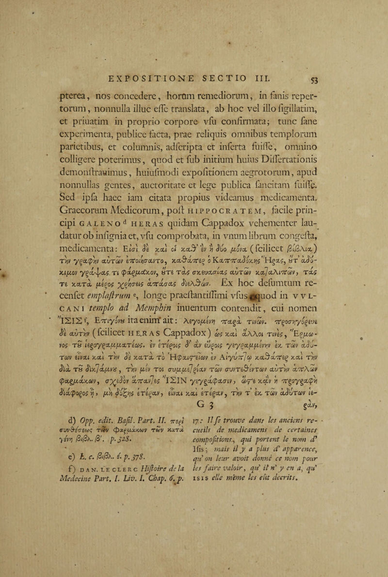 pterea, nos concedere, horum remediorum, in fanis reper¬ torum , nonnulla illuc effc translata, ab hoc vel illo figillatim, et priuatim in proprio corpore vfu confirmata; tunc lime experimenta, publice facta, prae reliquis omnibus templorum parietibus, et columnis, adfcripta et inferta fuifle, omnino colligere poterimus, quod et fub initium huius Diflertationis demonfirauimus, huiufmodi expolitionem aegrotorum, apud nonnullas gentes, auctoritate et lege publica fancitam fuifle. Sed ipfa haec iam citata propius videamus medicamenta. Graecorum Medicorum, poli Hippocratem, facile prin¬ cipi galeno ^ heras quidam Cappadox vehementer lau¬ datur obinfignia et, vfu comprobata, in vnum librum congefia, medicamenta: EiVl <5'g xcd ol xcl5’iv * Mo jxovol ( fcilicet ) tIjv ygcctpriy clutm evtotwxvro, xct&xor&g o Kx-7t07x^0^$'bt’ clS'?- Xl/XOV ygX^XS.Tl (pa^(JicC}tOV7 8T6 ToU (SXiVXaiXS OiUTCOV licti]xAlO?00V , TXS Te xxtx /xego$ yyyaiis x7rx&x$ Ex hoc defumtum re- cenfet emplaftrum e, longe praefiantifiimi vIlis ©quod in vvl- cani templo ad Memphin inuentum contendit, cui nomen ISIS ETTjyov» ita enim’ait: Aeyo^uivJ? otxgx tivoov. orgoo-yiyogevt ^g clvtw (fcilicet he.ras Cappadox) mxxl xAAoi nvg£, f/Ep/xoo- vo$ tS legoygxix/xxTecoz, Iv eregois xv lugois ycygxppiny ex- ra>v xSu- rm uvxi x.ctl tw Js xxrx ro 'H^xi^eicev h Aiyi/rijo) xx^x-nig xcu tV chx rS ^Dtjxfxvx , rlv ju-ev toi <jvuuijplxv tuv avvTt&WTav di/rV/ k',rAodv (pxgixxxm, xTtx-ye^ 'iXlN ytygxcpxaiv, uxyt xciV >7 orgoygxqm ^ixpogos m > (x>) 15 tTigetv, eivcu xcu ertgcLVy t>iv t’ ex- tojv x^utw te- G 3 d) Opp. edit. Bajil. Part. II. vsgl vvv\TS<TS(t>; reov <px.gy.xyMV rwv kxtx ysvyj f3'. p.328. e) £, r. /3//3x. s. p. 378. f) dan. leclerc Hifloire dcla Medecine Part. I. Uv. I. Chap. 6. p. 17: 11 fe trouve dans les anciens re- cueils de medicamens de certaines compoptions., qui portent le nom d' His; tnais ily a plus d' apparencey qu on leitr avoit donns ce nom pour les faire valoir, qu\ il n' y en a, qit isis ellc mime les e ut deerit s.