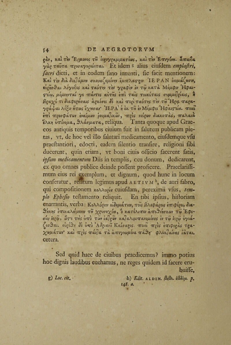 gcb, xcd t«v ''Efficevos tS iigoy(>cc[JCfJLcLrto>s, x,cu t*iv 'Etfiyovu. cLieavlcc, ycL(? tclutcl ^oaoLyo^utrca. Et idem s alius eiufdem emplaftri, facri dicti, et in eodem fano inuenti, fic facit mentionem: K<x) tyiv &ix]ciy<v3 aMvc/.<^o[j,iv rjv eyrcXeL^ov 'IE PAN ovo/cd^uair, tvgva&cu Xeyoy%s x.ou raurviv rw ygctephi/ h rcp rtccrd Me^cptv <ytia>, /jLtfJLvvivToii ye rcdvrts cEriis gVi rcuj roia.ura.is auy.y,t]'gUts, H BgcL)(y n ^la.ptguaa.ts ct^xJcrei <}g x,cd Tre^l recurris rrjv ruH%cc rca.^ y^cEJ/cu Aefyv urces 6%«crctv* 'lEPA' >j ex. tS gyMg/^^gi ?roigi 6tt1 'rtqoacpa.rav heuyuey piv/acc] ntav, yeu£4>y Ju£x,07Taf, TrotActia. «Axt| u-TToyo/xct, Sxdaiiara., reliqua. Tanta quoque apud Grae¬ cos antiquis temporibus ciuium fuit in falutem publicam pie¬ tas , vt, de hoc vel illo falutari medicamento, eiufdemque vfu praeftantiori, edocti, eadem filentio tranfire, religioni libi ducerent, quin etiam, vt boni ciuis officio facerent fatis, ipfum medicamentum Diis in templis, ceu donum, dedicarent, ex quo omnes publice deinde pollent proficere. Praeclaridi- mum eius rei exemplum, et dignum, quod hunc in locum conferatur, relatum legimus apud aetivmh, de auri fabro, qui compolitionem xoAAu^la cuiufdam, pereximii vfus, tem¬ plo Ephefio tedamento reliquit. En tibi ipfius, hidoriam enarrantis, verba: KoAAy^/oy ouh^ofnoy, rois /Ztetpdgois ertupegett di<t- Siveris Irtixa.XuuMv ru X&mox!OHr ® K&rlximv krcoSvwjcav ree ’E<pe- cieo h%Ci)y is>T‘i rus urco rcoy icejgw rcecJa.Xi/Ji7Ca.vofj.ly}SS h reo hgeo uyid- £zcrScu. eug&Syj d^g urco ’Adgiscv£ Kcclaocgos. ccoiti TtgoS ertityog&s Tgot- ^co/xdrm' xotl vegos aedijec rai dmyvcoyivcc rcdSr\' <pA0x7divxs idraci. cetera. Sed quid haec de ciuibus praedicemus? immo potius hoc dignis laudibus euehamus, ne reges quidem id facere eru- builfe, •h) Edit, a l d i n. fitfix. s@$b[x. p. 14$. a. g) Loc. cit.