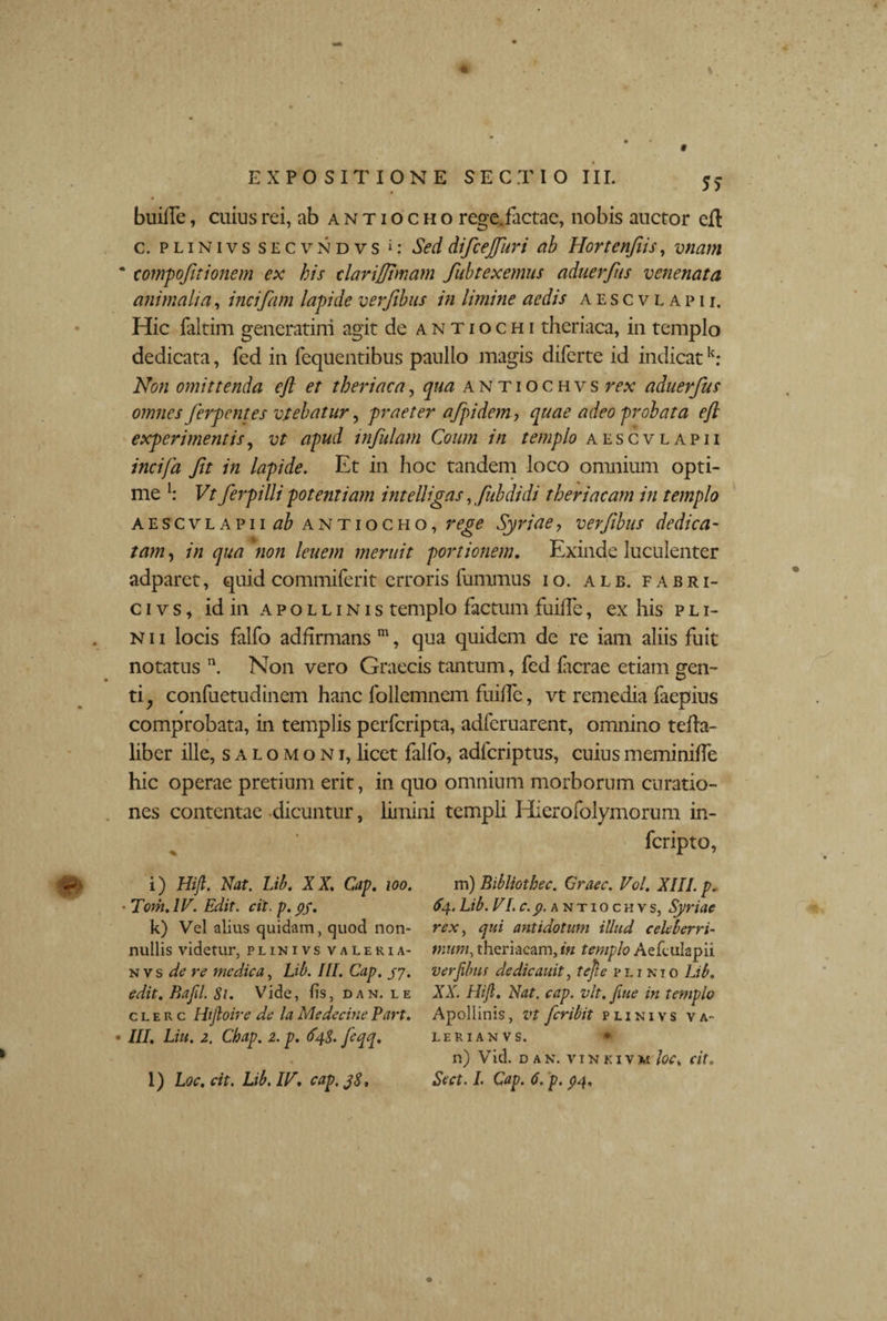9 EXPOSITIONE SECTIO III. 5>- buiffe, cuius rei, ab antiocho rege.factae, nobis auctor efl c. p l i n i v s secvndvs 1: Sed difcejfuri ab Hortenfiis, vnam * compoftionem ex his elarijjhnam fubtexemus aduerfus venenata animalia, incifam lapide verjibus in limine aedis aescvlapii. Hic faltim generatini agit de antiochi theriaca, in templo dedicata, fed in fequentibus paullo magis diferte id indicatk: Non omittenda eft et theriaca, qua antiochvs rex aduerfus omnes Jerpentes vtebatur, praeter afpidem, quae adeo -probata efl experimentis, vt apud infulam Coum in templo aescvlapii incifa Jit in lapide. Et in hoc tandem loco omnium opti¬ me I: Vt ferpilli potentiam intelligas, fubdidi theriacam in templo aescvlapii ab antiocho, rege Syriae , verftbus dedica - tam, in qua 'non lenem meruit portionem. Exinde luculenter adparet, quid commiferit erroris fummus io. ale. fabri- civs, id in Apollinis templo factum fuifle, ex his pli- n 11 locis falfo adfirmans m, qua quidem de re iam aliis fuit notatus n. Non vero Graecis tantum, fed facrae etiam gen¬ ti, confuetudinem hanc follemncm fuiflc, vt remedia faepius comprobata, in templis perfcripta, adferuarent, omnino tefla- liber ille, salomoni,licet falfo, adfcriptus, cuiusmeminiffe hic operae pretium erit, in quo omnium morborum curatio¬ nes contentae dicuntur, limini templi Hierofolymorum in- fcripto, m) Bibliothec. Graec. Vol. XIII. p. 64. Lib. VI.c.p. antiochvs, Syriae rex, qui antidotum illud celeberri¬ mum, theriacam, in templo Aefciilapii verfibm dedicauit, tejie pijnio Lib. XX. Hifi. Nat. cap. vlt. fiue in templo Apollinis, vt fcribit plinivs va- LERIANVS. • n) Vid. dan. vinkivm/c^ cit. Sect. I. Cap. 6. p. $4, i) Hijl. Nat. Lib. XX. Cap. 100. ■ T07n.IV. Edit. cit. p. pf. k) Vel alius quidam, quod non¬ nullis videtur, plinivs valeria- n vs de re medica, Lib. III. Cap. /7. edit. Bafil. 81. Vide, fis, dan, le c l e r c Hijloire de la Medecitie Part. III. Liu. 2. Cbap. 2. p. 648. feqq. l) Loc. cit. Lib. IV. cap. y8.