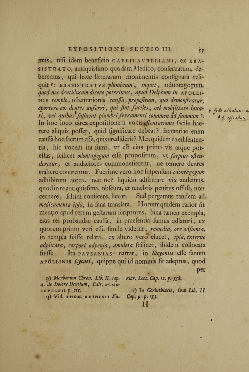 ( EXPOSITIONE SECTIO III. 57 mus, niii idem beneficio caelii avreliani, ex era¬ si strato, antiqnisfimo quodam Aiedico, confematum, de¬ beremus, qui haec litterarum monimentis confignata reli¬ quit p: erasistratvs plumbeum, inquit, odontagogum, quod nos dentiducum dicere poterimus, apud Delpbum in apolli- n i s templo, odentationis caujfa, propojitum, quo demonflratur, oportere eos dentes auferri, qui fint faciles, vel mobilitate laxa¬ ti, vel quibus*fufficiat plumbei ferramenti conamen ad fummum <L In hoc loco circa expolitionem vocis aflentationis facile hae¬ rere aliquis pollet, quid fignidcare debeat? iactantiae enim cauda hoc factum elfe, quis crediderit? Mea quidem ea efl fenten- tia, hic vocem ita fumi, vt efl eius prima vis atque pot- eftas, fcilicet odontagogum elfe propolitum, vt faepius often- deretur, et audaciores commonefierent, ne temere dentes trahere conarentur. Fueritne vero hoc fufpenfum odontagogum adhibitum antea, nec ne? liquido adfirmare vix audemus, quodinreantiquisfima, obfcura, et tenebris penitus offufa, non cernere, faltim coniicere, liceat. Sed pergamus tandem ad medicamenta ipfa, in fana translata. Horum* quidem rarior fit mentio apud rerum gedarum fcriptores, bina tamen exempla, eius rei probandae cauda, in praefentia fumus adlaturi, ex quorum primo veri elfe fimile videtur, remedia, ore adfumta, in templa fuide relata, ex altero vero elucet, ipfa, externe adplicata, corpori adpenfa, amuleta fcilicet, ibidem' collocata fuide. Ita pavsanias1 narrat, in Sicyoniis ede fanum apollinis Lycaei, quippe qui id nominis fit adeptus, quod per p) Morborum Cbron. Lib. II. cap. riar. Lect. Cap, iz. p. SjS. 4. de Dolore Dentium, Edit. a-l me¬ lo veenii p. jif. r) In Corinthiacis, fiue Lib, 11 q) Vid. thom. rexnesii Va- Cap, p. p. IJJ, H f fit : a.