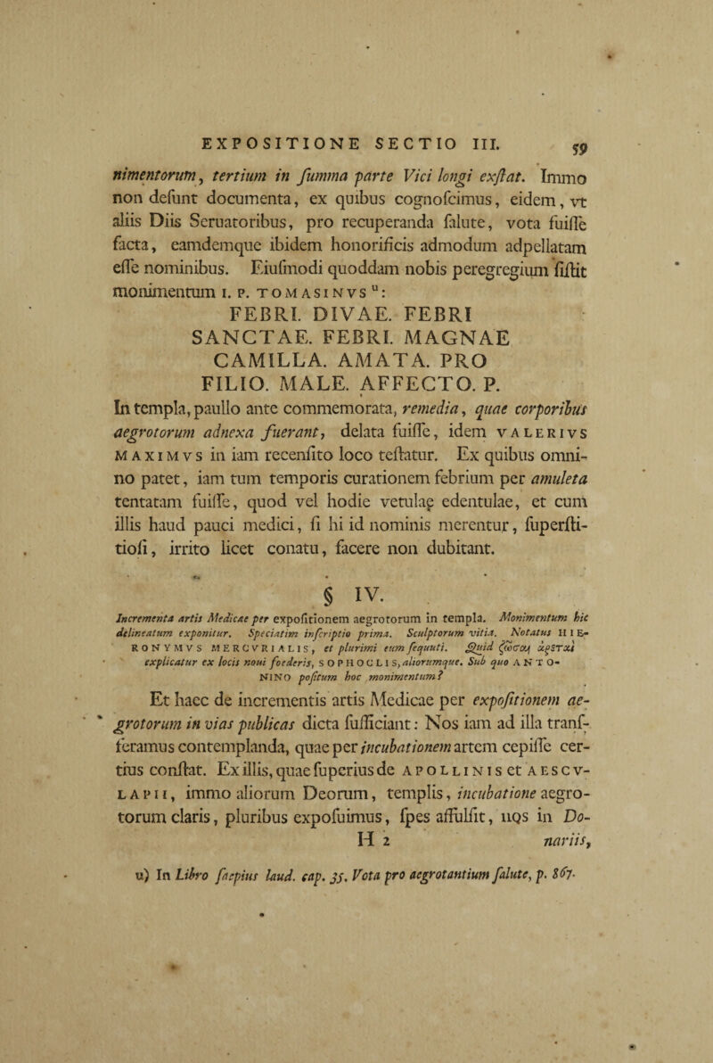 nimentorum, tertium in fumma farte Vici longi exftat. Inimo non defunt documenta, ex quibus cognofcimus, eidem, vt aliis Diis Seruatoribus, pro recuperanda falute, vota fuiffe facta, eamdemque ibidem honorificis admodum adpellatam e(Te nominibus. Eiufmodi quoddam nobis peregregium fiftit monimentum i. p. tomasinvsu: FEBRI. DIVAE. FEBRI : SANCTAE. FEBRI. MAGNAE CAMILLA. AMATA. PRO FILIO. MALE. AFFECTO. P. > In templa, paullo ante commemorata, remedia, quae corporibus aegrotorum adnexa fuerant-, delata fuiffe, idem valerivs maximvs in iam recenllto loco teflatur. Ex quibus omni¬ no patet, iam tum temporis curationem febrium per amuleta tentatam fuilfe, quod vel hodie vetulap edentulae, et cum illis haud pauci medici, fi hi id nominis merentur, fuperfti- tiofi, irrito licet conatu, facere non dubitant. • «r. • * § iv. Incrementa artis Medicae per expofitionem aegrotorum in templa. Monimentum hic delineatum exponitur. Speciatim infcriptio prima. Sculptorum vitia. Notatus II i E- RONYMVS MERCURIALIS, et plurimi eumfequuti. Jguid ugSTXt explicatur cx locis noui foederis, SOPHOCLI s, aliorumque. Sub quo A N T O- NlNO poftum hoc monimentum t Et Iiacc de incrementis artis Aledicae per expofitionem ae¬ grotorum in vias publicas dicta fulhciant: Nos iam ad illa tranf- feramus contemplanda, quae per incubationem artem cepiife cer¬ tius conflat. Ex illis, quae fuperius de APOLLiNiset aescv- l a p 1i, immo aliorum Deorum, templis, incubatione aegro¬ torum claris, pluribus expofuimus, fpes afFuliit, uqs in Do- H 2 nariiSy u) In Libro faepius laud. cap, 35, Vota pro aegrotantium falute, p. l$7-