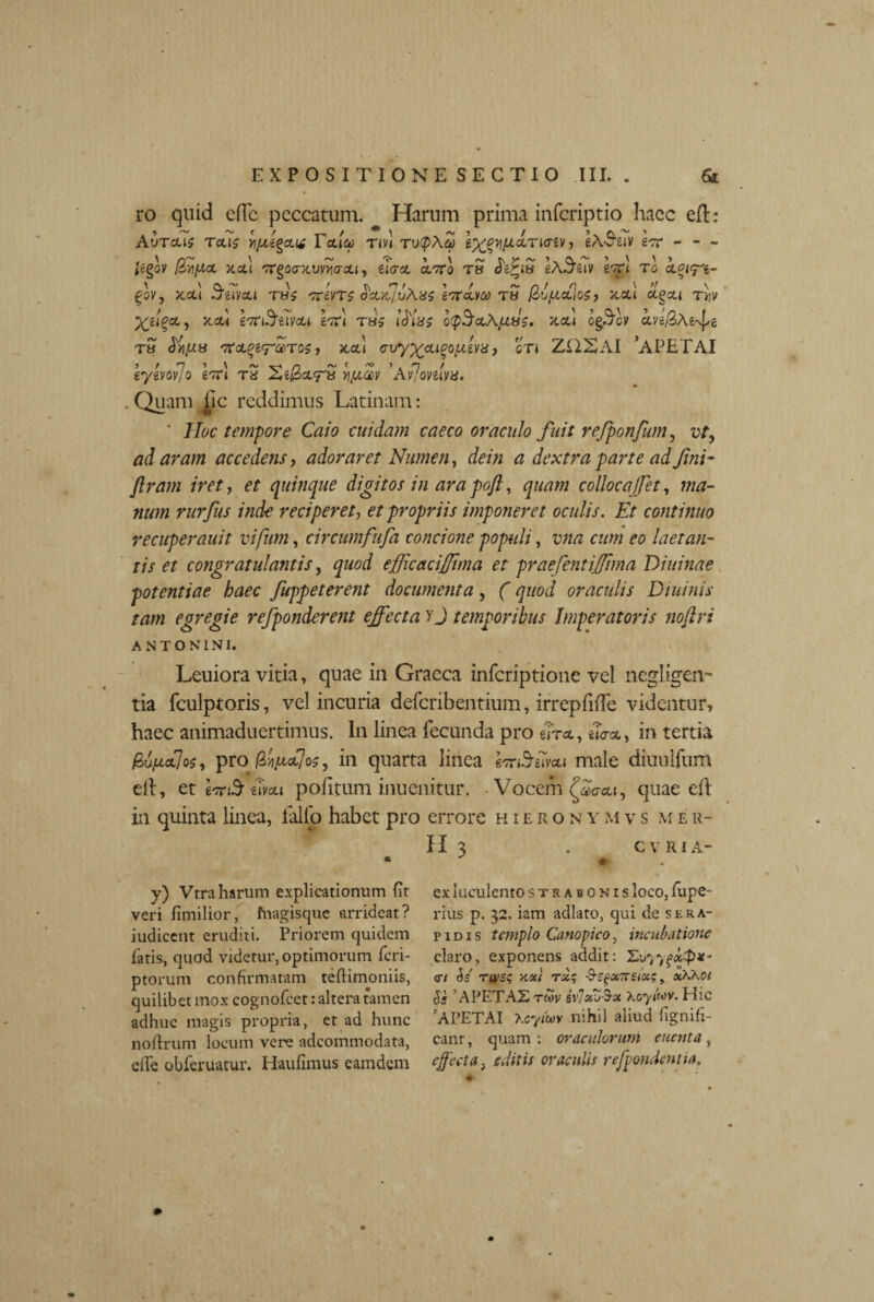 ro quid elTe peccatum. Harum prima inferiptio haec eft : Aureus reus yjuegcut Tetla> rm ru<pAq> l^yifidneriv , eASuv Ire - - - Jcgov Qyiput jtotl Trgocrxuvvia-ou, eicrat. oc7ro tu fo^iu eA-^eiv krl ro ccei^e- ^ov, jcou Suvcu tbs mvrs octyd/uXus lordvce tu (lupLadoS) jcou agett x.od \'7C\Suvcu Ire) tus ifixs gqS&Xjzus. kcl\ og3oy clv tu ^fxu t7teL%ir®Tos i acti o-vy^eugoptiva, er* ZUSAI ‘APETAI gygvov/o e^TTt ts ZtijficLTa yiptcev Av/omvu. . Quam lic reddimus Latinam: ' JIoc tempore Cato cuidam caeco oraculo fuit refponfum, vt, ad aram accedens, adoraret Numen, dein a dextra parte ad fini- /Iram iret, et quinque digitos in ara poft, quam colloca/fet, ma¬ num rurfus inde reciperet, et propriis imponeret oculis. Et continuo recuperauit vifum, circumfufa concione populi, vna cum eo laetan¬ tis et congratulantis, quod ejfJicaciJJtma et praefentiffima Diuinae potentiae haec fuppeterent documenta, (quod oraculis Diuinis tam egregie refponderent effecta yj temporibus Imperatoris noftri ANTONINI. Leuiora vitia, quae in Graeca inferiptione vel negligen- tia fculptoris, vel incuria deferibentium, irrepliiTe videntur, haec animaduertimus. In linea fecunda pro e?T*, *?<xct,, in tertia &v(jlol]os, pro f/iixfjos, in quarta linea eor&iivou male diuulfum elt, et imS wou politum inuenitur. • Vocem (^o-cu, quae eft in quinta linea, lallo habet pro errore hieronymvs mer- H 3 . CVRIA- y) Vtra harum explicationum fit veri fimilior, fnagisque arrideat? indicent eruditi. Priorem quidem latis, quod videtur, optimorum feri- ptorum confirmatam tellimoniis, quilibet mox cognofcet: altera tamen adhuc magis propria, et ad hunc noflrum locum vere adeommodata, ©fle obferuatur. Haulimus eamdem ex luculento strabonis loco, fupe- rius p. 32. iam adlato, qui de Sera¬ pidis templo Canopico, incubatione claro, exponens addit: Zvyyg«$#- cn &s' rwss y.oci tjc; rs^xTrsix;, xKKoi Ss ’ APETAX rm ivlxj$x Xoyi'wv. Hic APETAI Xcyim nihil aliud fignifi- canr, quam : oraculorum enent a , effecta, editis oraculis refpondentia.