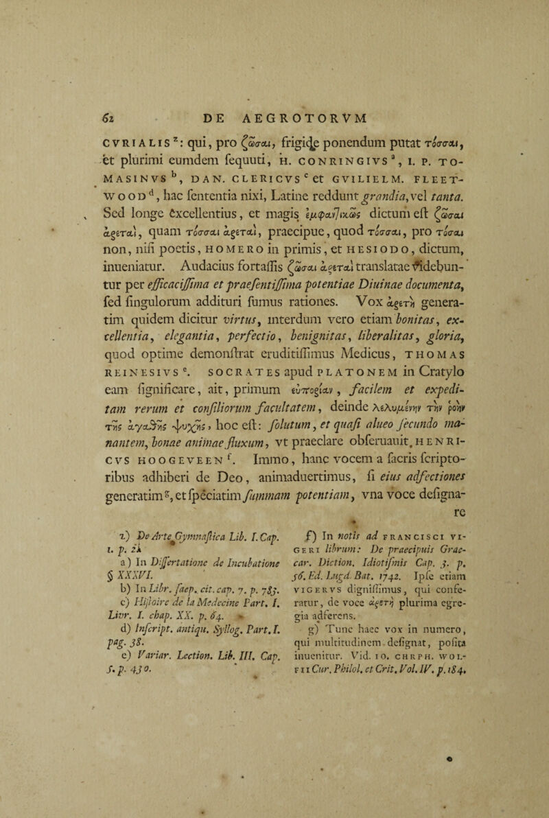 c v R i A l i s z: qui, pro £a<r&i, frigide ponendum pntat toovm , et plurimi eumdem fequuti, h. conringivs3, i. p. to- MASINVS b, DAN. CLERlCVScet GVILIELM. FLEET- wooDd, hac fententia nixi, Latine reddunt grandia, vel tanta. Sed longe Excellentius, et magis Ijupculixas dictum eft (flaau agercd, quam rocracu igeTctl, praecipue, quod toatrau, pro tqo-ou non, nili poetis, h o m e r o in primis, et h e s i o d o , dictum, inueniatur. Audacius fortaflis ££<rcu koit&I translatae Ridebun¬ tur per efficaciflima et praefentijftma -potentiae Diuinae documenta, fed Ungulorum addituri fumus rationes. Vox k^fn genera- tim quidem dicitur virtus, interdum vero etiam bonitas, ex- cellentia, elegantia, perfectio, benignitas, liber alitas, gloria, quod optime demonfhat eruditiffimus Medicus, thomas reinesivs e. socrates apud platonem in Cratylo eam fignihcare, ait, primum £u7rogict.v, facilem et expedi¬ tam rerum et confiliorum facultatem, deinde xowjjlwp tw pow t«5 kyaSvis 5 h°c ed: folutum, et quafi alneo fecundo ma¬ nantem, bonae animae fluxum, vt praeclare obferaauit, henri- cvs h o o g e v e e n f. Immo, hanc vocem a facris fcripto- ribus adhiberi de Deo, animaduertimus, fi eius adfectiones generarim et fpeciatim fummam potentiam, vna voce dcligna- re x) De Arte CymnfAca Lib. L Cap. i. p. zi a) In Dijjertationc de hicubatione § XXXVI. b) JnLibrfaep. cit.cap. n. p. ySj. c) Hijloire de la Medccine Fart. I. Livr. L chap. XX. p. 64. d) Infeript. antiqu, Syllog. Fart. L pag. 38. c) Variar. Lcction. Lib. III. Cap. S-p■ 43 f) In notii ad francisci vi¬ geri librum: De praecipuis Grae¬ car. Diction. Idiotifmii Cap. 3. p, 36. Ed. Lngd. Bat. 1742. Ipfe etiam vigervs dignillimus, qui confe¬ ratur, de voce plurima egre¬ gia adferens. g) Tunc haec vox in numero, qui multitudinem defgnat, polita inuenitur. Vid. 10. chrph. wol- f i i Cur. Philol, et Crit. Vol. IV. p. 184. «