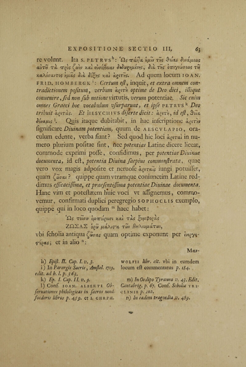 t EXPOSITIONE SECTIO III. <*3 re volunt. Ita s. petrvs11: Trivia y/Ev fv\s BtUs <L vibices ccvt« rl tcqqc (yc\v x.ol\ twi&iiav , Jix ty\s eTtiyva<rtas Ttf TtaXiacLVTOS Y\yJci$ <hol <5o£bjj xct} otgmi?. Ad quem locum I O A N. frid. hombergk1: Certum eft, inquit, et extra omnem con¬ tradictionem pofuum, verbum aperti optime de Deo dici, iliique comienire ,fed non fub notione virtutis, verum potentiae. Sic enim omnes Graeci hoc vocabulum vfurparunt, et ipfe petrvs k Deo tribuit cLqtras. Et ii e s yc h i v s di fer te dicit: lyrh, id eft, 5iia JvvAfusl. Quis itaque dubitabit, in hac inferiptione igtrw fignificare Diuinampotentiam, quum de aescvlapio, ora¬ culum edente, verba fiant? Sed quod hic loci cc^ral in nu¬ mero plurium pofitae fint, nec jdolentias Latine dicere liceat, commode exprimi polle, confidimus, per potentiaeDiuinae documenta, id ed, potentia Diuina faepius commonftrata, quae vero vox magis adpolite et neruofe aereus iungi potuidet, quam <?®aai ? quippe quam vtramque coniunctim Latine red¬ dimus efficacifftma, et praefentiJJima potentiae Diuinae documenta. Hanc vim et potedatem huic voci vt allignemus, commo¬ vemur , confirmati duplici peregregio sophoclis exemplo, quippe qui in loco quodam m haec habet: 'Qc roicriv e/uord^oun Jtcd Teis ZCIXA.E, Tav BuXevpL&Tw, vbi fcholia antiqua (faas quam optime exponunt per mey$- et in alio n: May- wolfii libr. cit. vbi in eumdem locum eft commentatus p. 1S4* . m) In Oedipo Tyranno v. 43. Edit, Cantabrig. p. 67. Conf. Scholia t r i- c l i n 11 p. 202. h) Epijl. TI. Gap. I. v. 3. i) In Parergis Sacris, Amflel. 1713, edit, ad b. 1, p. 3 67, k) Ep. I. Cap. 11. v, p. l) Conf. IOAN. ALBEKTI Ob- feruationes pbilologicas in fticros noni