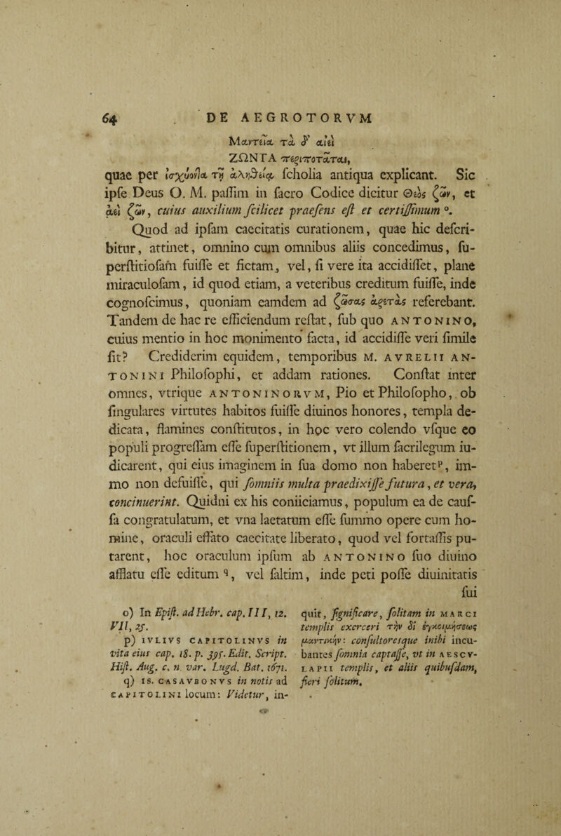 McLvreia. Tei <f oli ii ZJT2NTA 'TTs^iTroTotrcti, quae per iV^uovloi tw kXf&tiq, fcholia antiqua explicant. Sic ipfe Deus O. M. paffim in facro Codice dicitur ©eos {«v, ct aet (Zv, cuius auxilium fiilicet praefens eft et certijjlmum °. Quod ad ipfam caecitatis curationem, quae hic deferi- bitur, attinet, omnino cum omnibus aliis concedimus, fu- perflitiofam fuiffie et fictam, vel, ii vere ita accidifTet, plane miraculofam, id quod etiam, a veteribus creditum fuiiTe, inde cognofcimus, quoniam eamdem ad (a<rets epiris referebant. Tandem de hac re efficiendum reflat, fub quo antonino, cuius mentio in hoc monimento facta, id accidiffe veri iimile iit? Crediderim equidem, temporibus M. avrelii an* tonini Philofophi, et addam rationes. Conflat mter omnes, vtrique antoninorvm, Pio etPhilofopho, ob lingulares virtutes habitos fuiffe diuinos honores, templa de¬ dicata, flamines conftitutos, in hoc vero colendo vfque eo populi progreffam effie fuperllitionem, vt illum facrilegum iu- dicarent, qui eius imaginem in lua domo non haberet^, im- mo non defuiffe, qui fomniis multa praedixijfe futura, et vera, concinuerint. Quidni ex his coniiciamus, populum ea de cauf- fa congratulatum, et vna laetatum effie fummo opere cum ho¬ mine , oraculi effato caecitate liberato, quod vel fortaffis pu¬ tarent, hoc oraculum ipfum ab antonino fuo diurno afflatu effie editum q, vel faltim, inde peti poffie diuinitatis fui o) In Epijl. adHebr, cap, II/, 12. quit, [gnificare, folitam in marci VII, 2j. templis exerceri Si iynoiy^tsecoq p) ivlivs capito 1.1NVS in ya,vTinl]v: confultoresque inibi incu- Vita eius cap. iS. p. Jyf. Edit. Script. bantes fomnia captajjey vt in aescv- Hijl. Aug. c. n var, Lugd. Bat. \6ji. lapii templis, et aliis quibufdam, q) is. casavbonvs in notis ad jieri [ditum, Capitolini locum: Videtur, in-
