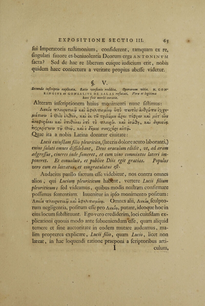 <>5 fui Imperatoris tedimonium, confiderent, tamquam ex rc, fingulari fauore et-beniuolentia Deorum erga antoninvm facta? Sed de hac re liberum cuique iudicium erit, nobis quidem haec coniectura a veritate propius abeffe videtur. §- V. Secunda, inferiptio explicata. Ratio verfonis reddita. Operarum vitia, h. CON‘ RiNGivs et GONSALivs de SALAS refutati. Vera et legitima haec fuit morbi curatio. Alteram inferiptionem huius inanimenti nunc fidimus: Asxia rrMvgeiTDta) xcd vffio 'ttolvtoz piccTiaev o e^eiv, xsu ex, rS ci^ou rety^civ x,ol\ fer ofya aLVcLQv^cLtcu x,cl\ eTri&eivcu effi to vrMvfv. x.cu eaceSu, xcd dyj^ocricp rvx^t^yiaey rep &ea, xcu o <}%ios cruyep^ctgM adjrca. Quae ita a nobis Latina donatur ciuitate: Lucii cuiufdam filio -pleuritico, (lateris dolore acuto laboranti,) cuius faluti omnes diffidebant, Deus oraculum edidit, vt, ad aram adgrejjus, cineres inde funeret, et cum vino commixtos lateri im¬ poneret. Et comia luit, et publice Diis egit gratias. Populus vero cum eo laetatus■, et congratulatus efl • Audacius paullo factum efie videbitur, nos contra omnes alios , qui Lucium pleuriticum habent, vertere Lucii filium pleuriticum; fed videamus, quibus modis noilram confirmare pofiimus fententiam. Inuenitur in ipfo monimento politum: Atfxls 'TCMugeirntci} xcu cLtpqA-Tncr/ueva. Omnes alii, Ayxiy, fculptO- rum negligentia, politum efie pro Aaxk>, putant, ideoque hoc in eius locum fubdituunt. Ego vero crediderim, loci cuiufdam ex¬ plicationi quouis modo ante fubueniendum efie, quam aliquid temere et fine auctoritate in eodem mutare audeamus, ma¬ lim propterea explicare,. Lucii filio, quam Lucio, licet non lateat, in hac loquendi ratione praeponi a feriptoribus arti- I culum,