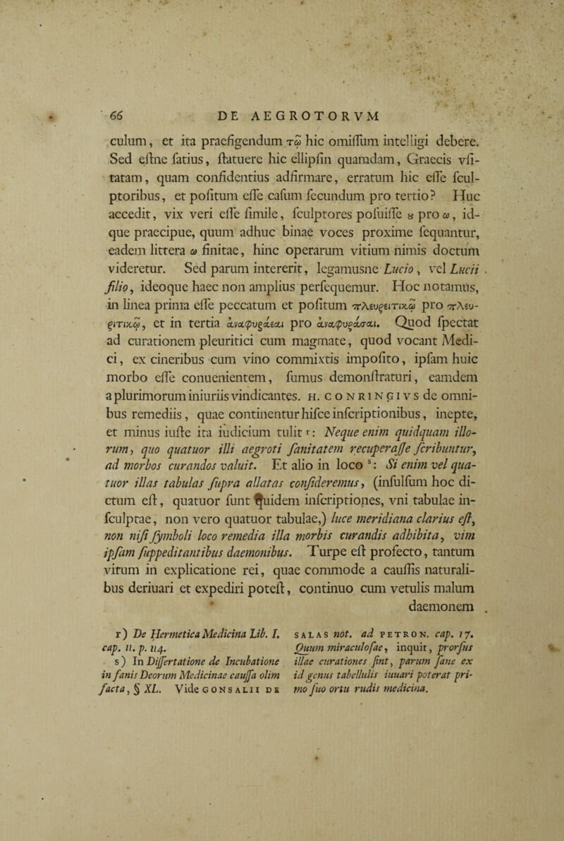culum, et ita praefigendum rZ hic omifliim intelligi debere. Sed eline fatius, flatu ere hic ellipfiii quamdam, Qraecis vfi- tatam, quam confidentius addrmare, erratum hic ede fcul- ptoribus, et politum efTe cafum fecundum pro tertio? Huc accedit, vix veri elfe limile, fculptores poliiiffe « pro a, id- que praecipue, quum adhuc binae voces proxime fequantur, eadem littera a> finitae, hinc operarum vitium nimis doctum videretur. Sed parum intererit, legamusne Lucio, vel Lucii filio, ideoqne haec non amplius perfequemur. Hoc notamus, in linea prima elfe peccatum et politum ^Aevgemx.a pro ttMu- ^im«, et in tertia amcpugeteou pro civcupvpoicrcci. Quod fpectat ad curationem pleuritici cum magmate, quod vocant Medi¬ ci , ex cineribus cum vino commixtis impolito, ipfam huic morbo elfe conucnientem, fumus demonflraturi, eamdem a plurimorum iniuriis vindicantes, h. conringivs de omni¬ bus remediis, quae continenturhifceinfcriptionibus, inepte, et minus iuile ita iudicium tulitr: Neque enim quidquam illo- rumj quo quatuor illi aegroti fanitatem recuperajje fer ibunt ur, ad morbos curandos valuit. Et alio in loco s: Si enim vel qua¬ titor illas tabulas fitpra allatas confideremus, (infulfum hoc di¬ ctum cll, quatuor funt Quidem inferiptiones, vni tabulae in- fculptae, non vero quatuor tabulae,) luce meridiana clarius efl, ?ion nifi fiymboli loco remedia illa morbis curandis adbibita, vim ipfam fuppe ditant ibus daemonibus. Turpe ell profecto, tantum virum in explicatione rei, quae commode a caudis naturali¬ bus deriuari et expediri poteil, continuo cum vetulis malum daemonem r) De Hermetica Medicina Lib. /. cap. n. p. 114. s ) In Dijfertatione de Incubatione in fanis Deorum Medicinae caujfa olim facta, § XL. Vide gonsalii de s a l a s not. ad petron. cap. 17. Quum miraculofae, inquit, prorfus illae curationes Jint, parum fane ex id genus tabellulis iuuari poterat pri¬ mo fuo ortu rudis medicina.