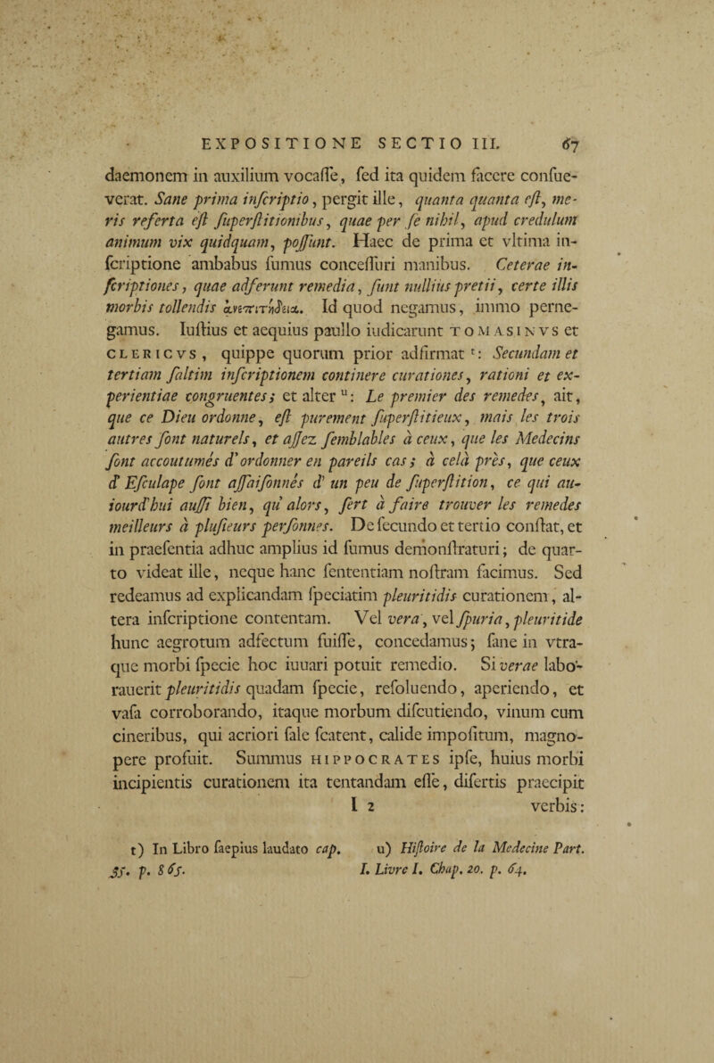 daemonem in auxilium vocade, fed ita quidem facere confue- verat. Sane prima infcriptio, pergit ille, quanta quanta eft, me¬ ris referta efl fuperftitionibus, quae per fe nihil, apud credulum animum vix quidquam, pojfunt. Haec de prima et vltima in- feriptione ambabus fumus concefRiri manibus. Ceterae in¬ fer iptiones, quae adferunt remedia, funt nullius pretii, certe illis morbis tollendis Id quod negamus, immo perne¬ gamus. ludius et aequius paullo indicarunt tom asinvs et c l e r 1 c v s , quippe quorum prior adfirmat r: Secundam et tertiam faltim inferiptionem continere curationes, rationi et ex¬ perientiae congruentess et alter u: Le premi er des r eme des, ait, que ce Dieu ordonne, eft purement fuperflitieux, mais les trois autres font natur eis, et ajjez femhlables a ceux, que les Medecins font accoutumes d' ordonner en pareils cas ; a cela pres, que ceux d! Efculape font ajfaifonnes d’ un peu de fuperftition, ce qui au- iourdlbni aujfi bien, qil alors, fert d faire trouver les remedes tneilleurs d plufieurs performes. De fecundo et tertio condat, et in praefentia adhuc amplius id fumus demondraturi; de quar¬ to videat ille, neque hanc fententiam nodram facimus. Sed redeamus ad explicandam fpeciatim pleuritidis curationem, al¬ tera inferiptione contentam. Vel vera, vel fpuria ,pleuritide hunc aegrotum adfectum fuide, concedamus; fane in vtra- que morbi fpccie hoc iuuari potuit remedio. Si verae labo- rauerit pleuritidis quadam fpecie, refoluendo, aperiendo, et vafa corroborando, itaque morbum difeutiendo, vinum cum cineribus, qui acriori fale fcatent, calide impolitum, magno¬ pere profuit. Summus Hippocrates ipfe, huius morbi incipientis curationem ita tentandam ede, difertis praecipit I 2 verbis : t) In Libro faepius laudato cap. JS- p- 8fS- u) Hijloire de la Me de cine Part. L Livre /. Chap. 20. p. fy.