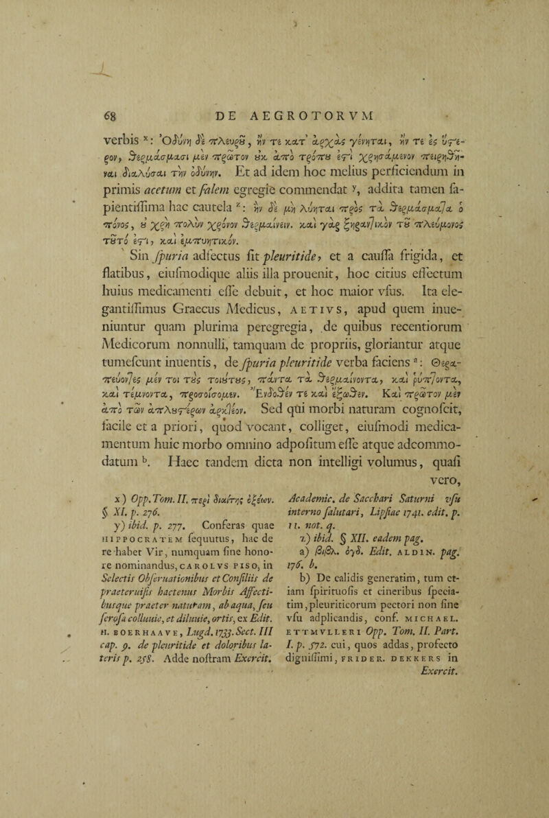) 68 DE AEGROTORVM verbis x: ’oSuvq <A TrAeu^a, Hv re xcct’ clpx^ y^reu, rtV re u^g- £oy? $t%[/,<la(icL<ri /Av orgaiTov sx, <Wo Tgoors e<T‘ ntu <Ji*Au<rou tw Mv\v. Et ad idem hoc melius perficiendum in primis acetum et falem egregie commendat y, addita tamen fa- pientiflima liac cautela 2: m A $ Aetoli otpA t-1 AtpjjAa\xff,x o TToyos, 8 ttoAuv X$°vov SiPfxAvuv. x,cd *ycLg fygxvjtAv tS orAeu/xoyos T8T0 e<Tl? X.CU IfXtfVVlTiXQV. Sin /furia adfectus fit pleuriti de ? et a caufiii frigida, et flatibus, eiufmodique aliis illa prouenit, hoc citius effectum huius medicamenti ede debuit, et hoc maior vfus. Ita ele- gantiflimus Graecus Medicus, aetivs, apud quem inue- niuntur quam plurima peregregia, de quibus recentiorum Medicorum nonnulli, tamquam de propriis, gloriantur atque tumefcunt inuentis, de fpuria pleuriti de verba faciens a: 0>;^- 'fftvovjts fxev roi T8s toistuCj 'ttolvtcl toL 3^%/hAvovtcl, x,ou puTr/ovTcc,, Jcctl TtfxwTot,, 'ftQovoicrofjLiv. ^EvdoSdv re x.ou e^o)3ev. Kod 7r^orroy rav kieAuregm i^jcjiov. Sed qui morbi naturam cognofcit, facile et a priori, quod vocant, colliget, eiufmodi medica¬ mentum huic morbo omnino adpofitum ede atque adcommo- datum b. Idaee tandem dicta non intelligi volumus, quali vero, x) Opp.Tom.II, crsf Sioiir/jg c£eW. § XI. p. 276. y) ibid. p. 277. Conferas quae Hippocratem fequutus, hac de re habet Vir, numquam fine hono¬ re nominandus, carolvs p i s 0, in Selectis Oh fer nationibus et Confidis de praeteruijis hactenus Morbis Affecti¬ bus que praeter naturam, ab aqua,Jeu ferofa colluuie, et diluuie, ortis, ex Edit. 11. boerhaave, Lu(rd. 17JJ.Sect. III cap. p. de plcnritide et doloribus la¬ teris p. 2fS. Adde noftram Exercit. Academic. de Sacchari Saturni vfu interno falutari, Lipfiae 1741. edit. p. 11. not. q. 7.) ibid. § XII. eadem pag. a) (3i(3k. oyS. Edit, aldin. pag. 176. b. b) De calidis generarim, tum et¬ iam fpirituolis et cineribus fpecia- tim,pleuriticorum pectori non fine vfu adplicandis, conf. michael. ettmvlleri Opp. Tom. II. Part. I. p. S72. cui, quos addas, profecto dignifiimi, frid er. dekkers in Exercit.