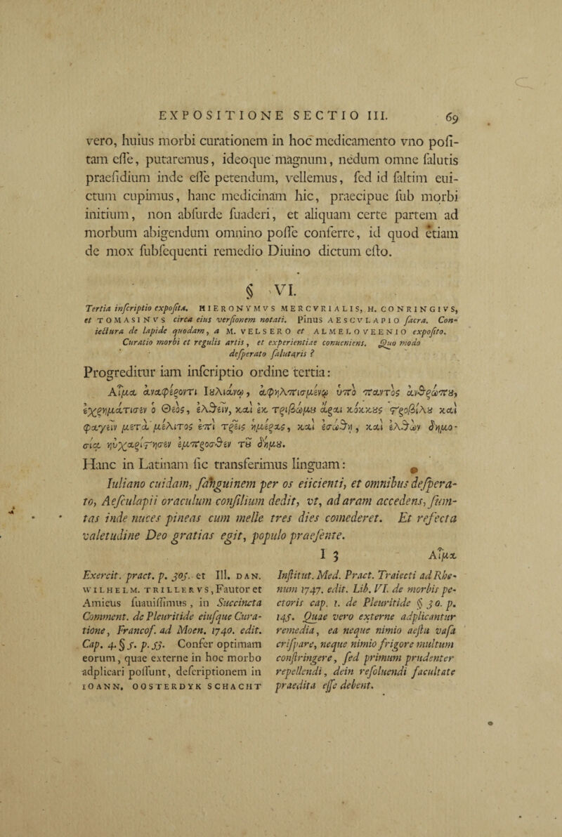 vero, huius morbi curationem in hoc medicamento vno pofi- tam efle, putaremus, ideo que magnum, nedum omne {alutis praefidium inde ede petendum, vellemus, fed id faltim eui- ctum cupimus, hanc medicinam hic, praecipue fub morbi initium, non ablurde fuaderi, et aliquam certe partem ad morbum abigendum omnino polle conferre, id quod etiam de mox fubfequenti remedio Diuino dictum edo. § VI. Tertia inferiptio expofita. HIEronvmvs mercvrialis, h. conringivs, et T O M A s I N v s circa eius verfionem notati. Pinus AESCVLAPio facra. Con- ietiura de lapide quodam ,4 M. VELSERO et ALMEI.OVEENIO expojito, Curatio morbi et regulis artis , et experientiae conucniens. Quo modo de/perato falutqris ? Progreditur iam inferiptio ordine tertia: ATfxct civcc(p£%ovT 1 IsAiava, cc^AtiricrfAevp voro rtaafoo kv&qcerrx, l^ypLOLTiazv 0 0eo£, xcl\ bi TqiQky.3 jcojcxas <Vzp(ll\x xcu (pcLyilV [AtTci fltAlTOS lvf\ , JCSU i<TG6$y} , 5C3U eA^ttV $'Y\piQ- alet, Ipiar^oaSiv ra kyq/.x. Hanc in Latinam lic transferimus linguam: p Juliano cuidam, fahguinem per os elicienti, et omnibus de/pera- to, Aefculapii oraculum conjiliwn dedit, vt, ad aram accedens, fum- tas inde nuces pineas cum meile tres dies comederet. Et refecta valetudine Deo gratias egit, populo praefente. I 5 Aljttx Exercit. pract. p. goj.- et 111. dan. uilhelm. trillervs, Fautor et Amicus fuauiffimus , in Succincta Comment. dc Pleuritide eiufque Cura¬ tione , Erancof. ad Moen. 1740. edit. Cap. 4. § j\ p. sj. Confer optimam eorum, quae externe in hoc morbo adplicari poliunt, deferiptionem in lOANN. OOSTERDYK SCHACHT Injlitut. Med. Pract. Traiecti ad Rhe¬ num 1747. edit. Lib. VI. de morbis- pe¬ ctoris cap. 1. de Pleuritide § 3 0. p. 14S. Quae vero externe adplicantur remedia, ea neque nimio aejlu vafa crifpare, neque nimio frigore multum confringere, fed primum prudenter repellendi, dein refluendi facultate praedita ejfe debent.