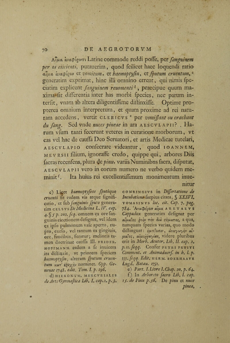 v ATfia. boMpegovTi Latine commode reddi poffe, per fanguinem ■per os eiicienti, putauerim, quod fcilicet haec loquendi ratio cutxcL kvcL<pi%iiv et vomitum % et haemoptyfin, cz/putum cruentum,c generatim exprimat, hinc illi omnino errent, -qui nimis fpe- ciatim explicent fanguinem reuomentid, praecipue quum ma¬ xima* lit differentia inter has morbi fpecies, nec parum in¬ teriit , vnam ab altera diligentiffime diflinxiffe. Optime pro- pterea omnium interpretum, et quam proxime ad rei natu¬ ram accedens, vertit clericvs e per vomijfant ou crachant du fang. Sed vnde nuces pineae in ara a esc vl a pii? . Ha¬ rum vfum tanti fecerunt veteres in curatione morborum, vt eas vel hac de cauffa Deo Seruatori, et artis Medicae tutelari, aescvlapio confecrare videantur, quod ioannem, mevrsii filium, ignoraffe credo, quippe qui, arbores Diis facras recenfens, plura <Je pinu, variis Numinibus facra, difputat, aescvl apii vero in eorum numero ne verbo quidem me¬ minitf. Ita huius rei excellentiffimum monimentum inue- nitur c) Liget haemoptyfeos fputiquQ cruenti fit eadem vis atque fignifi- catio, et fub[anguinis [puto genera¬ tim celsvs De Medicina L. llr. cap. 4-§S p■ 202. [eq. omnem ex orefan- guinis electionem defig.net, vel idem ex ipfo pulmonum vafe aperto, ru¬ pto, exefo, vel tantum ex gingiuis, ore, faucibus, feratur; melioris ta¬ men doctrinae cauffa 111. er id er. hoefmann. eadem a fe inuicem ita diffluxit, vt priorem fpeciem haemoptyfin, alteram [putum cruen¬ tum ymt iffv nominet. Opp. Ge¬ nende 1748. edit. Tom. I. p. 296. d) H I E R O N Y M, MERCVRIALIS de Arte Gynmajlica Lib. I. cap.i.p.j. co nringivs in Differtatione de Incubatione faepius citata, § XXXVI. tomasinvs loc. cit. Cap. 7. pag. 784. 5 A vx<pegsiv xiyx aretaevs Cappadox generatim defignat per uiy.otjo? (>oyiv tw Six qouxroq, a qua, tamquam fpecies varias, quo modo diftinguat: xvxywy/jv xl- yxjeq, xiy.ojjijxyixv, videre pluribus erit in Morb. Acutor. Lib. II. cap. 2. p.u.ftqq. Confer petri petiti Comment. et Animaduerf. in h. I. p. tSJ. fqq~ Edit. herm. boerhaave Lugd. Batau. 1731. e) Part. I. Livre 1. Chap. 20. p. 64. f) In Arboreto [aero Lib. I. cap. ij. de Pinu p.jtf. De pinu et nuce