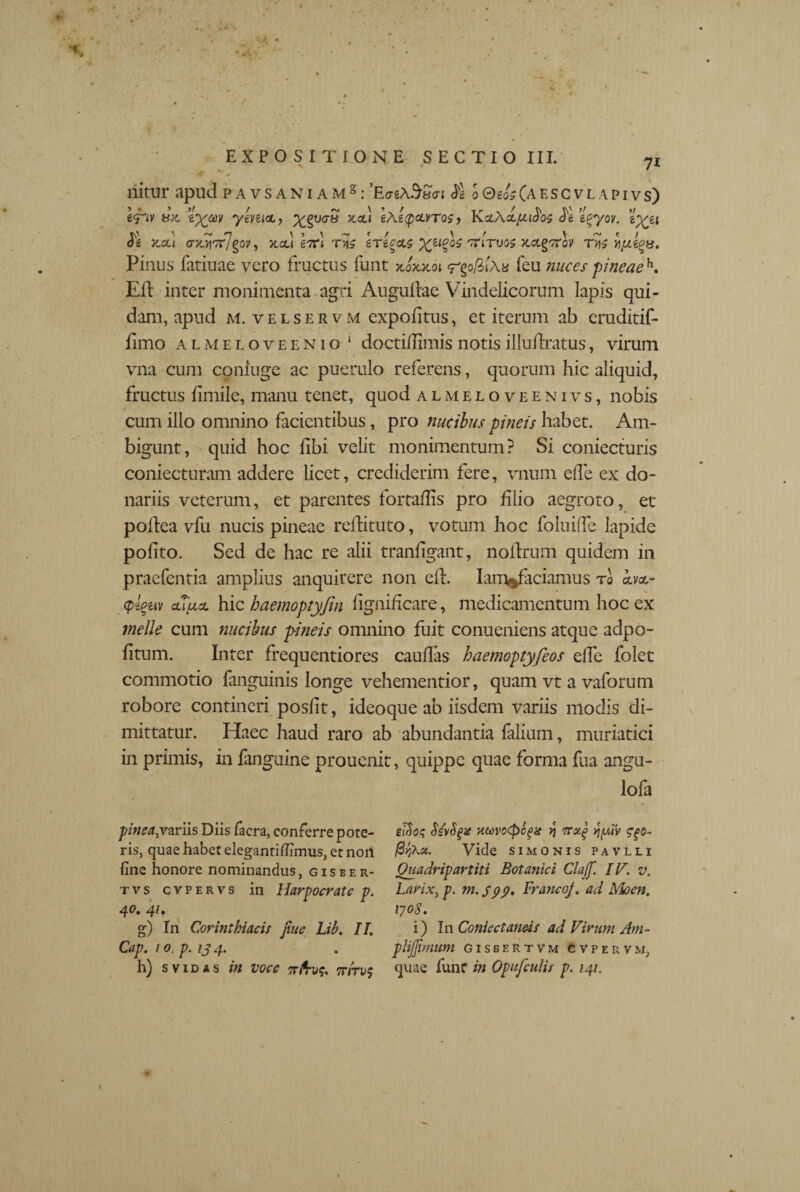 nitur apud pavsaniams: ^exSao-i & o©e<k(aescvlapivs) l^iv dx. yenict, xcli \\i<pcuTo$ ? KoActyudW ’l%yov. e^et Je )tcu O-ySltflgOV, X,OU £7rl Tn? IriccLS 'xfovos XCLgTCOV Tv\$ Pinus fatiuae vero fructus funt jmjumi «rgo/SiAa feu nuces pineaeh. Eft inter monimenta agri Augullae Vindelicorum lapis qui¬ dam, apud m. velservm expolitus, et iterum ab eruditif- fimo almeloveenio 1 doctidimisnotisilluflratus, virum vna cum confuge ac puerulo referens, quorum hic aliquid, fructus fimile, manu tenet, quod almeloveenivs, nobis cum illo omnino facientibus, pro nucibus pineis habet. Am¬ bigunt, quid hoc libi velit monimentum? Si coniecturis coniecturam addere licet, crediderim fere, vnum ede ex do¬ nariis veterum, et parentes fortaflis pro filio aegroto, ec podea vfu nucis pineae redituto, votum hoc foluiffe lapide polito. Sed de hac re alii tranfigant, nodrum quidem in praefentia amplius anquirere non ed. Iam%ficiamus ro m~ <pl%av clTlcsl hic haemoptyfin hgnideare, medicamentum hoc ex meile cum nucibus pineis omnino fuit conueniens atque adpo- fitum. Inter frequentiores caudas haemoptyfeos effe folet commotio fanguinis longe vehementior, quam vt a vaforum robore contineri poslit, ideo que ab iisdem variis modis di¬ mittatur. Haec haud raro ab abundantia falium, muriatici in primis, in fanguine prouenit, quippe quae forma fua angu- lofa pinea,variis Diis Iaera, conferre pote¬ ris, quae habet eleganrilhmus, et non fine honore nominandus, gisber- t v s cvpervs in Harpocrate p. 40. 41. g) In Corinthiacis fine Lib. IT. Cap. 10. p. 13 4. h) svidas in voce 7rfrv<;. tt/td? eiSoi; SivSgx xa)vo<pofx >3 erzg yjuiv ^5- /3^a. Vide simonis pavlli Quadripartiti Botanici Cla(f. IV. v. Larix. p. m. spp» FrancoJ. ad Moen, 1708. i) I11 Coniectaneis ad Virum Am- plijjimum gisbertvm cvpervm; quae funr in Opufculis p. 141.