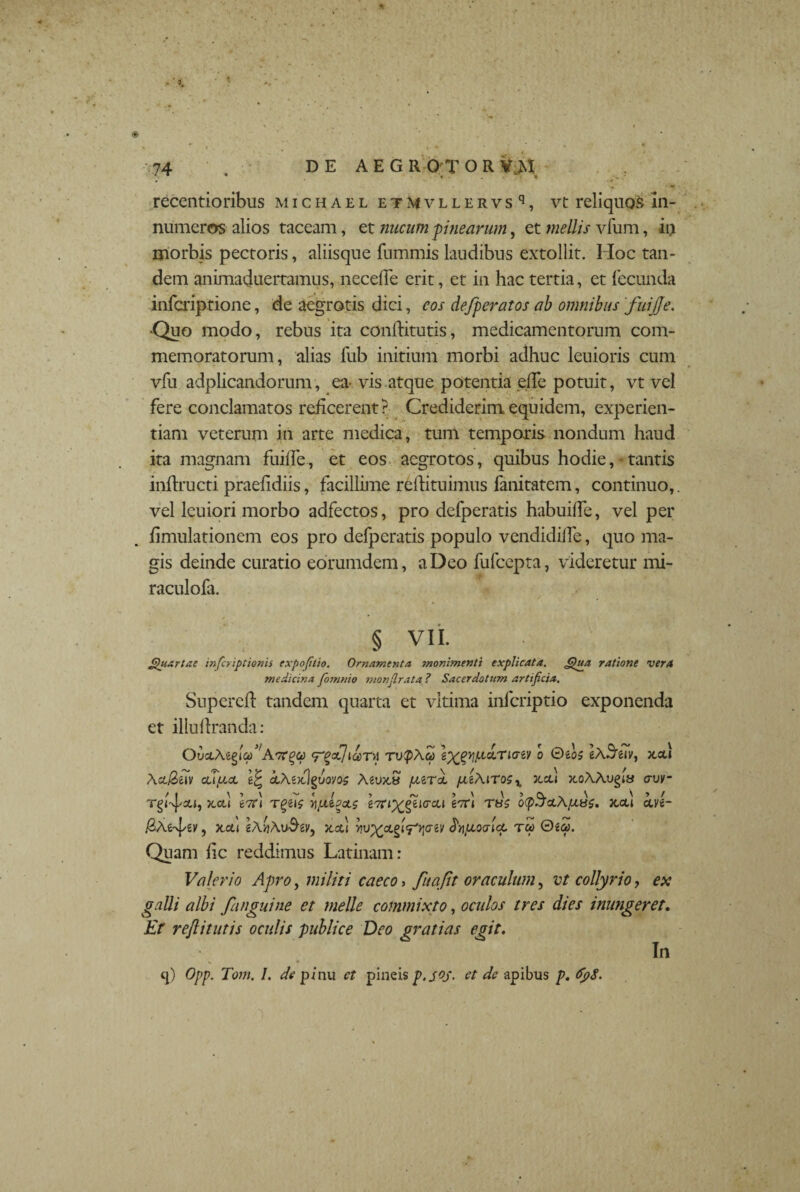 . V . . ; * ov ,* recentioribus michael etMvllervs q, vt reliquos In¬ numeros alios taceam, et nucum pinearum, et mellis vfum, in morbis pectoris, aliisque fummis laudibus extollit. Hoc tan¬ dem animaduertamus, necdle erit, et in hac tertia, et fecunda infcriptione, de aegrotis dici, cos defperatos ab omnibus fuijje. ■Quo modo, rebus ita condituris, medicamentorum com¬ memoratorum, alias fub initium morbi adhuc leuioris cum vfu adplicandorum, ea-vis atque potentia ede potuit, vt vel fere conclamatos reficerent? Crediderim equidem, experien¬ tiam veterum in arte medica, tum temporis nondum haud ita magnam fuide, et eos aegrotos, quibus hodie,- tantis indructi praeddiis, facillime redituimus fanitatem, continuo,, vel lcuiori morbo adfectos, pro defperatis habuide, vel per dmulationem eos pro defperatis populo vendidide, quo ma¬ gis deinde curatio eorumdem, a Deo fufcepta, videretur mi- raculofa. § VII. Quartae infcriptionis expofttio. Ornamenta monimenti explicata. Qua ratione vera medicina fomnio monflrata, ? Sacerdotum artificia. Supered tandem quarta et virima infcriptio exponenda et iliudranda: OiiciMglcp^ATrqct) <r^a7iary rvQAcp l^yjptcLriaiv o eA^eiv, x,cd Act$e7v cupca cl\‘k}%uovq$ Aeux,» pari pLt/\iro5x 3ccu tloAAvqis av>- rgdj/su, x.cd g7rl Tgeif £7n^gei<rcu g^ri rus ocp^ocAjUss. jccu b.u- , x.cu x.ctt fyuoaict rcp 0g<y. Quam dc reddimus Latinam: Valerio Apro, militi caeco, fit a fit oraculum, vt collyrio, ex valli albi f inguine et meile commixto, oculos tres dies inungeret. Et reflitutis oculis publice Deo gratias egit. q) Opp. Tom. 1. de pinu ct pineis p. S°S- ct de apibus p. fyS. In