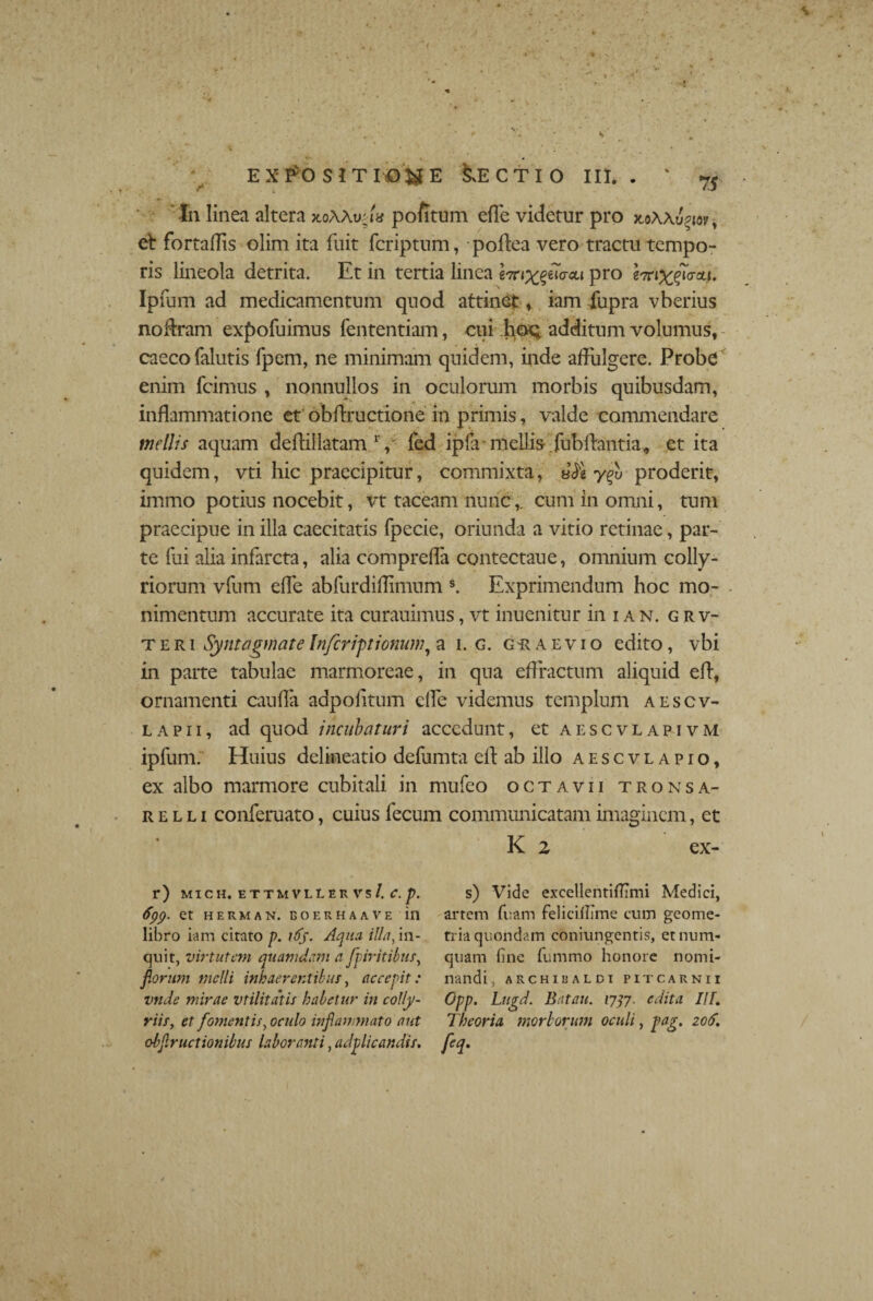 f • rf ■ . .. . • ** * *> 'i • expositione Lectio iii. . ' rs In linea altera xoAAuna pofitum efle videtur pro x.oAA^w, et fortaffis olim ita fuit fcriptnm, poffea vero tractu tempo¬ ris lineola detrita. Et in tertia linea m^eurcu pro wi^Toui. Ipfum ad medicamentum quod attinet, iam fupra vberius notem exf>ofuimus fententiam, cui .hoQ additum volumus, caeco falutis fpem, ne minimam quidem, inde affulgere. Probe enim fcimus , nonnullos in oculorum morbis quibusdam, inflammatione et obffructione in primis, valde commendare mellis aquam deffiilatam V fed ipffi mellis fubffantia, et ita quidem, vti hic praecipitur, commixta, JJe yqv proderit, immo potius nocebit, vt taceam nunc,, cum in omni, tum praecipue in illa caecitatis fpecie, oriunda a vitio retinae, par¬ te fui alia infarcta, alia comprefla contectaue, omnium colly¬ riorum vfum efle abfurdiflimum s. Exprimendum hoc mo¬ llimentum accurate ita curauimus, vt inuenitur in i a n. g r v- teri Symagmate Infer iptionum, a i. g. graevio edito, vbi in parte tabulae marmoreae, in qua effractum aliquid eff, ornamenti cauffa adpofftum efle videmus templum aescv- lapii, ad quod incubatur i accedunt, et aescvlapivm ipfum. Huius delineatio defumta eff ab illo aescvlapio, ex albo marmore cubitali in mufeo octavii tronsa- r e l l i conferuato, cuius fecum communicatam imaginem, et r) MICH. ETTMVLLER Vs/. C. p. fyp. et herman. eoekhaave in libro iam citato p. 165. Aqua, illa, in¬ quit, virtutem quamdam a fpiritibus, florum melli inhaerentibus, accepit: vnde mirae vtilitdtis habetur in colly¬ riis, et fomentis, oculo inflammato aut obflr actionibus labor miti, adplicandis. K 2 ex- s) Vide excellentifTimi Medici, artem fuam felicillime cum geome¬ tria quondam coniungentis, etnum- quam (ine fummo honore nomi¬ nandi, ARCHIEALDI P1TCARNII Opp. Lugd. Batatt. 1737. edita IIT. Theoria morborum oculi, pag. 206. h-
