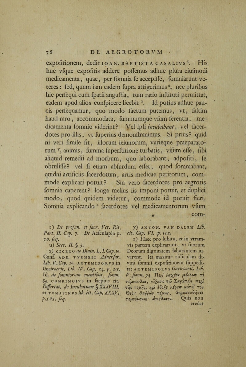 expolitionem, dedit 10an. baptista casalivs \ His huc vfque expolitis addere pollemus adhuc plura eiufmodi medicamenta, quae, per fomnia fe accepilfe, fomniarunt ve¬ teres : fed, quum iam eadem fupra attigerimus u, nec pluribus hic perfequi cum Ipatii anguftia, tum ratio inliituti permittat, eadem apud alios confpicere licebitx. Id potius adhuc pau¬ cis perfequamur, quo modo .factum putemus, vt, faltim haud raro, accommodata, fummumque vfum ferentia, me¬ dicamenta fomnio viderint ? Vel ipli incubabant, vel facer- dotes pro illis, vt fuperius demonftrauimus. Si prius ? quid ni veri limile lit, illorum ieiunorum, varieque praeparato¬ rum y, animis, fumma fuperflitione turbatis, vifum elfe, fibi aliquid remedii ad morbum, quo laborabant, adpoliti, fe obtulide? vel fi etiam abfurdum elfet, quod fomniahant, quidni artificiis facerdotum, artis medicae peritorum, com¬ mode explicari potuit? Sin vero facerdotes pro aegrotis fomnia caperent? longe melius iis imponi potuit, et duplici modo, quod quidem videtur, commode id potuit fieri. Somnia explicando z facerdotes vel medicamentorum vfum t) De profan. et facr. Vet. Rit. Part. II. Cap. 7. De Aefculapio p. 7 0. feq. u) Sect. II. § 3. x) cicero de Diuin. L. I. Cap. 10. Conf. adr. tvrnebi Aduerfar. Lib. V. Cap. 20. artemido rvs in Oneirocrit. Lib. IV. Cap. 24. p. 21 f. Id. de J(omniorum e nentibus, fomn. Sp. conringivs in Taepius cir. Differt at. de Incubatione § XXXVIII. er tomasinvs lib. cit. Cap. XXXV. p.sfs. fcq* m com- y) ANTON. VAN DALEN Lib. cit. Cap. VI. p. 112. x) Haec pro lubitu, et in vtram- vis partem explicarunt, vt Tuorum Deorum dignitatem laborantem iu- varent. Ita maxime ridiculam di¬ vini fomnii expolitionem Tuppedi- tat artemidorvs Oneirocrit. Lib. V. fomn. p4. ITsjs/ orryfcv fxeXKuv r/ TSUVSC-d-Xt, fjjrUTO tb) X.X^X7Uul TTsfl TOfdtjq, uff eSo^s Ksystv xvrto tcv Oecv’ 'S-ot£ga>v rsy.vn, &sgxTrsv$ Tgjuvewgyfls* dirs&xvev. Qius non credat