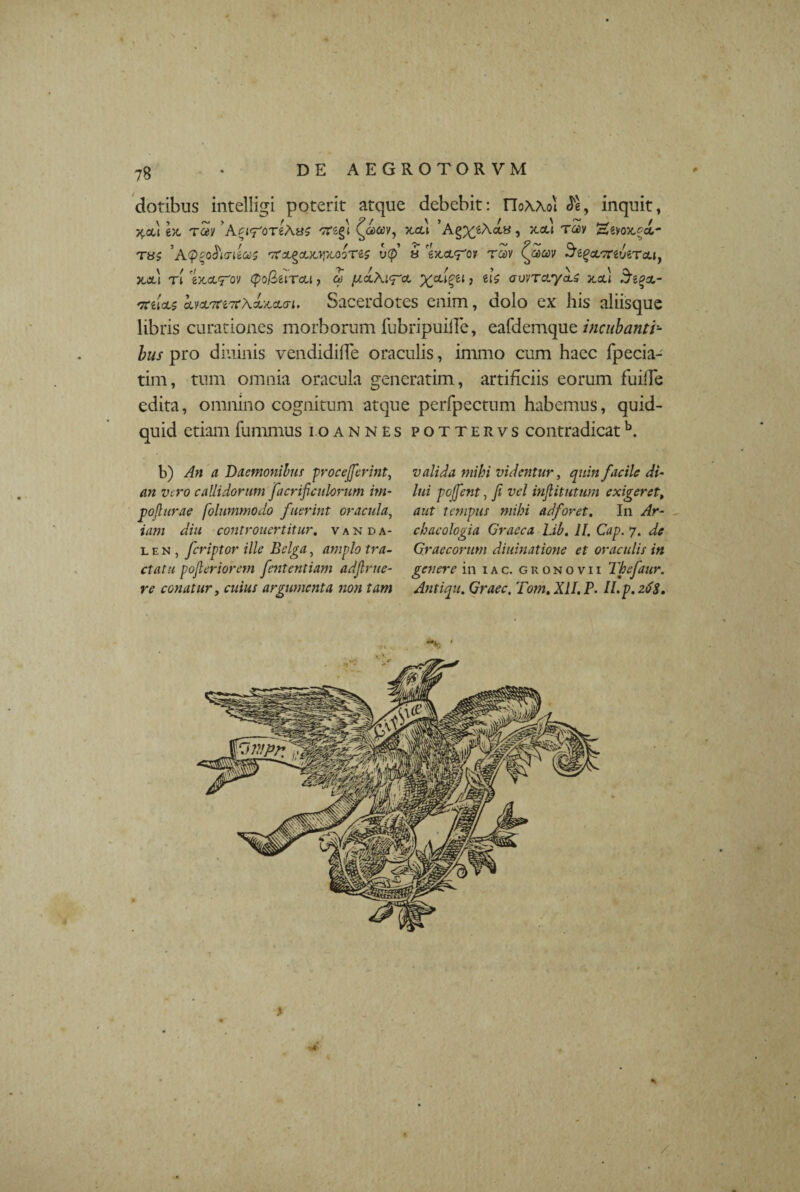 dotibus intelligi poterit atque debebit: rioXAoi <5e, inquit, x.ai ex, rSy ’'tfegl > x-*» Ta>y Sevox-^a- T8S 'rfZ.^CUOpLQOTtS V(f 8 CJCCt^Oir rSv £»£W SiQcLKiViTCLl, x.xj ri ex,<x<rov (po/Seircu, oj {j.clK^cl ^cu^ei > eis cruvTayaU x.oc.1 Siceo- irtloLs hdLTtiTtxi-Mun. Sacerdotes enim, dolo ex his aliisque libris curationes morborum fubripuiffe, eafdemque incubanti¬ bus pro diurnis vendidiffe oraculis, immo cum haec fpecia- tim, tum omnia oracula generarim, artificiis eorum fuiffe edita, omnino cognitum atque perfpectum habemus, quid¬ quid etiam fummus io annes pottervs contradicatb. b) An a Daemonibus procejferint, an vero callidorum facrificulorum irn- poflurae folummodo fuerint oracula, iam diu controuertitur. vanda- l e n , feriptor ille Bclga, amplo tra¬ ctatu pojleriorem fententiam adjlrue- re conatur, cwia/ argumenta non tam valida mihi videntur, quin facile di¬ lui poffent, fi vel injlitutum exigeret, aut tempus mihi adforet. In Ar- cbacologia Graeca Lib. II. Cap. 7. de Graecorum diuinatione et oraculis in genere in iac. gronovii Thefaur. Antiqu. Graec. Toni. XII. P. II. p. 26$. /
