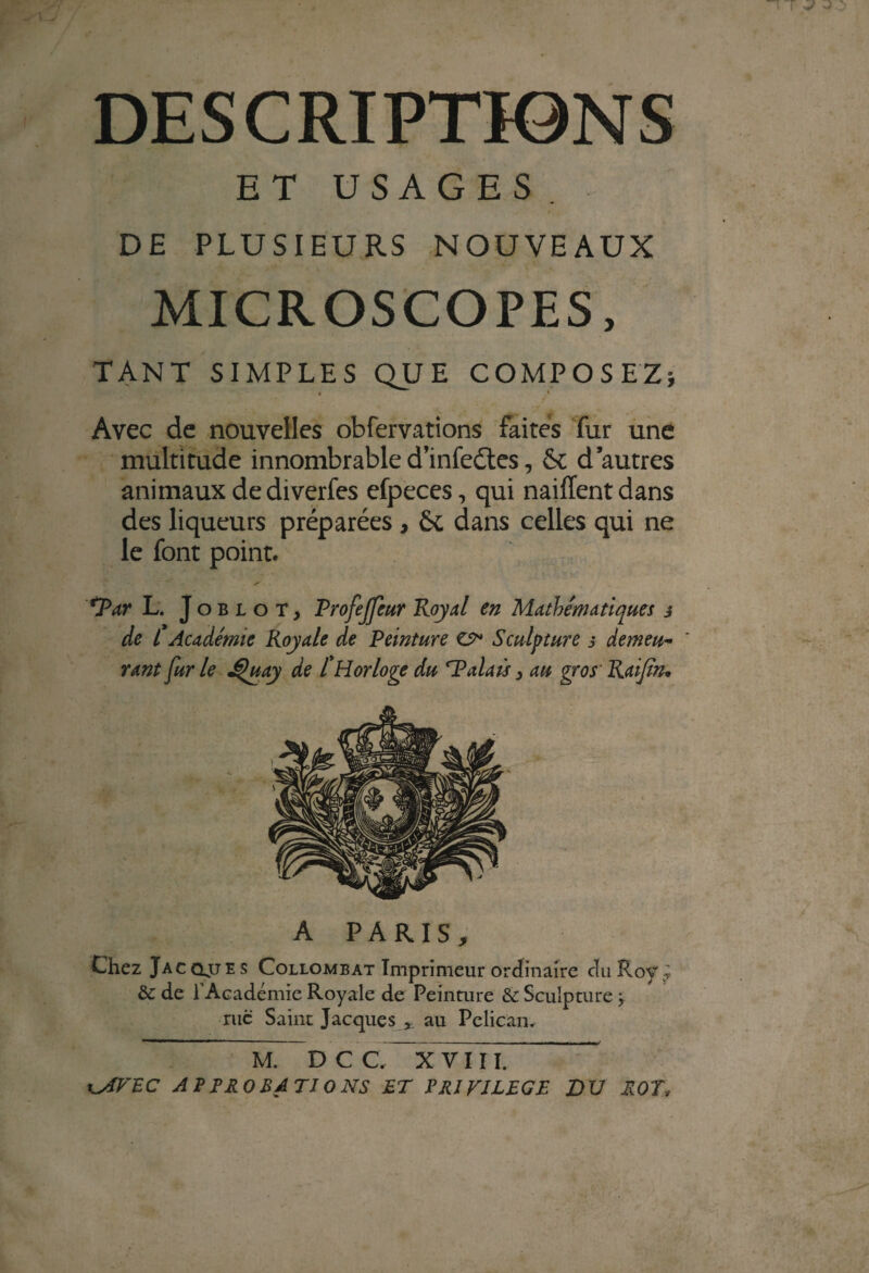 DESCRIPTIONS ET USAGES . DE PLUSIEURS NOUVEAUX MICROSCOPES, TANT SIMPLES QUE COMPOSEZ; • 4 Avec de nouvelles obfervations faites fur une multitude innombrable d’infeétes, 6c d’autres animaux dediverfes efpeces, qui naiffent dans des liqueurs préparées , 6c dans celles qui ne le font point. SPar L. Joblot, Profeffeur Royal en Mathématiques j de L Académie Royale de Peinture & Sculpture s demeu¬ rant fur le J^uay de [Horloge du Palais} au gros' Raijîn. A PARIS* Chez Jacqjjes Collombat Imprimeur ordinaire du Roy.; &: de l’Académie Royale de Peinture & Sculpture j rue Saint Jacques * au Pélican. M. DCC, X V II I. WfVEC APPROBATIONS ET PRIVILEGE DU ROT,