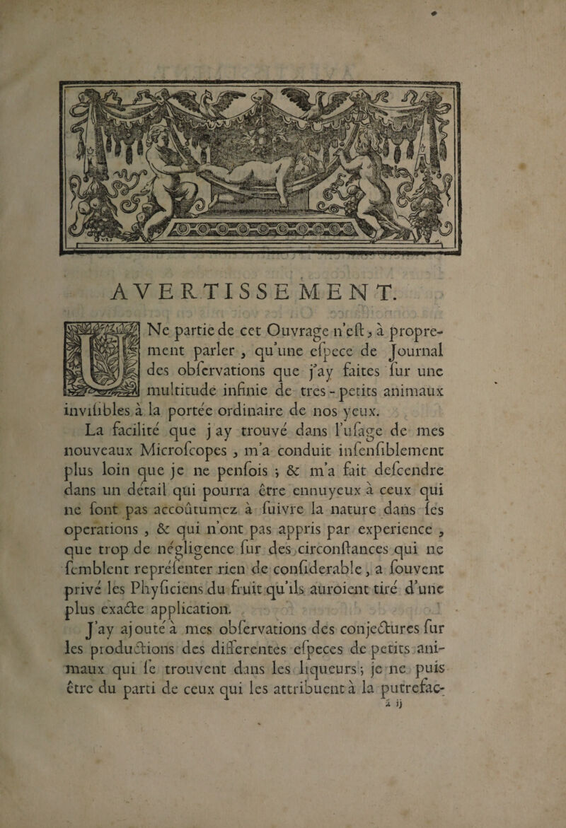 AVERTISSE MENT. Ne partie de cet Ouvrage n’eft^ à propre¬ ment parler , qu’une efpece de Journal des obfcrvations que j^ay faites lui* une multitude infinie de très - petits animaux invilibles à la portée ordinaire de nos yeux. La facilité que j ay trouvé dans Tillage de mes nouveaux Microfcopes * m’a conduit infenfiblemenc plus loin que je ne penfois ; & m’a fait delcendre dans un détail qui pourra être ennuyeux à ceux qui ne font pas accoutumez à fuivre la nature dans les operations , & qui n’ont pas appris par expérience 5 que trop de négligence fur des circonftances qui ne fcmblent repréfenter rien de confiderable, a fouvent privé les Phyficiens du fruit qu’ils auroient tiré d’une plus exadte application. J’ay ajouté à mes oblervations des conjectures fur les productions des differentes efpeces de petits ani¬ maux qui le trouvent dans les liqueurs *, je ne puis être du parti de ceux qui les attribuent à la putrefac-