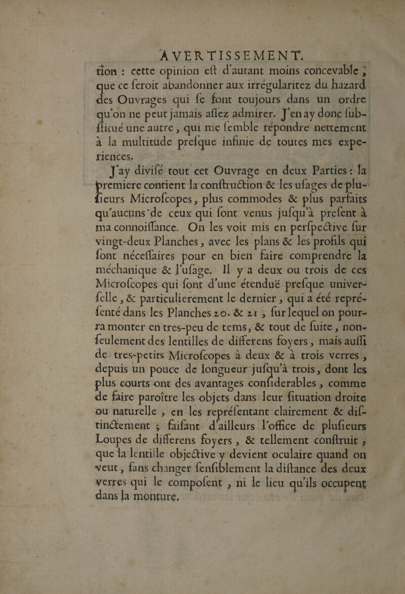 non : cette opinion efi d’autant moins concevable i que ce feroit abandonner aux irrégularitez du hazard des Ouvrages qui fe font toujours dans un ordre qu’on ne peut jamais allez admirer. J’enay donc lub- fiituë une autre, qui me iemble répondre nettement à la multitude prefque infinie de toutes mes expé¬ riences. J’ay divifë tout cet Ouvrage en deux Parties : la jpremiere contient la conftrucfiion ôc les ufages de plu- îieurs Microfcopes, plus commodes ôc plus parfaits qu'aucuns *de ceux qui font venus jufqua prefent à ma connoiffancc. On les voit mis en perfpeôtive fur vingt-deux Planches , avec les plans ôc les profils qui font nëceffaires pour en bien faire comprendre la méchanique ôc l’ufage. Il y a deux ou trois de ces Microfcopes qui font d’une e'tenduë prefque univer- felle , ôc particulièrement le dernier , qui a été reprë- fente dans les Planches 20. Ôc 21 * fur lequel on pour¬ ra monter en tres-peu de tems, ôc tout de fuite, non- feulement des lentilles de differens foyers, maisauffi de tres-petits Microfcopes à deux ôc à trois verres , depuis un pouce de longueur jufqu’à trois, dont les plus courts ont des avantages confiderables, comme de faire paroître les objets dans leur fituation droite ou naturelle , en les reprëfentant clairement ôc dif- tinëfement ^ faifant d’ailleurs l’office de plufieurs Loupes de differens foyers, ôc tellement confirme 3 que la lentille objeëtive y devient oculaire quand 011 veut, fans changer lenfiblement la diftance des deux verres qui le compofent 3 ni le lieu qu’ils occupent dans la monture.