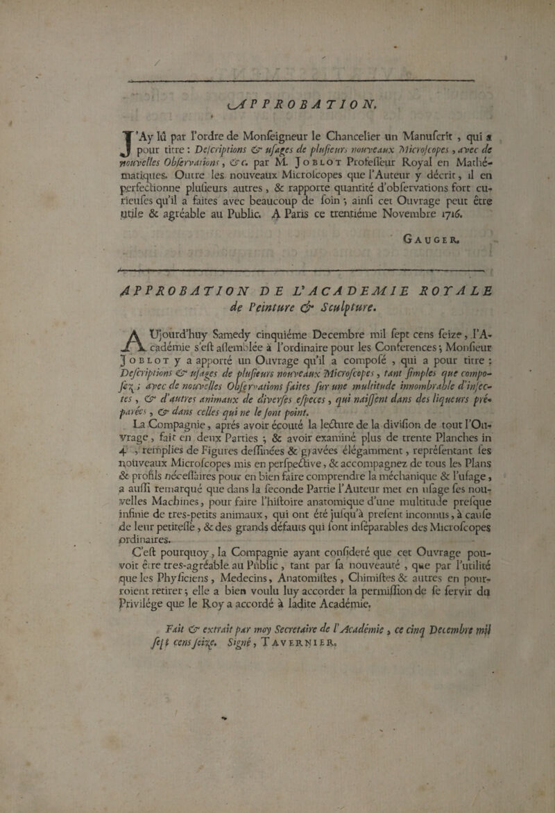 I P P R 0 B A T10 N. 0 J’Ay lu par l’ordre de Monlêigneur le Chancelier un Manufcrit , qui a pour titre : Descriptions & ufages de plujienrs mu-veaux 7\1icroJtopes, avec de ■nouvelles Obfervaiions, circ. par M. Joblot Proiellêur Royal en Mathé¬ matiques. Outre les nouveaux Microlcopes que l’Auteur y décrit, il en perfectionne plulieurs autres , & rapporte quantité d’obfervations fort cu- rieufes qu’il a faites avec beaucoup de foin •, ainfi cet Ouvrage peut être Utile & agréable au Public. A Paris ce trentième Novembre 1716. G a u GE R, APPROBATION DE V A CA DEMIE ROTALE de Peinture & Sculpture. AUjourd’huy Samedy cinquième Décembre mil fept cens feize, l’A¬ cadémie s’eft aflemblée à l’ordinaire pour les Conférences •, Monfieur Joblot y a apporté un Ouvrage qu’il a compofé , qui a pour titre ; Defcriptions & ufages de plujieurs nouveaux Microfcopes, tant jhnples que compo- Ji\.s avec de nouvelles Oufe routions faites fur une multitude innombrable d'injec¬ tes , & d’autres animaux de diverfes efpeces, qui naifjent dans des liqueurs pré* parées , & dans celles qui ne le jont point. La Compagnie, après avoir écouté la leéture de la divifion de tout l’Ou¬ vrage , fait en deux Parties ; & avoir examiné plus de trente Planches in 4 , remplies de Figures dedînées & g/avées élégamment, repréfentant les nouveaux Microfcopes mis en perfpeétive, & accompagnez de tous les Plans & profils nécefîàires pour en bien faire comprendre la méchanique & l’ufage, a auflï remarqué que dans la fécondé Parrie l’Auteur met en ufage fes nou¬ velles Machines, pour faire l’hiltoire anatomique d’une multitude prelque infinie de tres-petits animaux, qui ont étéjulqu’à prefent inconnus, à eau le de leur petiteflè , &des grands défauts qui lont inféparables des Microfcopes ordinaires. Ceft pourquoy, la Compagnie ayant confideré que cet Ouvrage pou¬ voir être tres-agréable. au Public , tant par fa nouveauté , que par l’utilité .que les Phyhciens , Médecins, Anatomilles , Chimiftes 8c autres en pour- roient retirer ; elle a bien voulu luy accorder la permiffion de fe feryir du Privilège que le Roy a accordé à ladite Académie. Fait Cr extrait par moy Secrétaire de l'Académie , ce cinq Décembre mil fe[ i cens Jeitp. Signé, Tavernier,