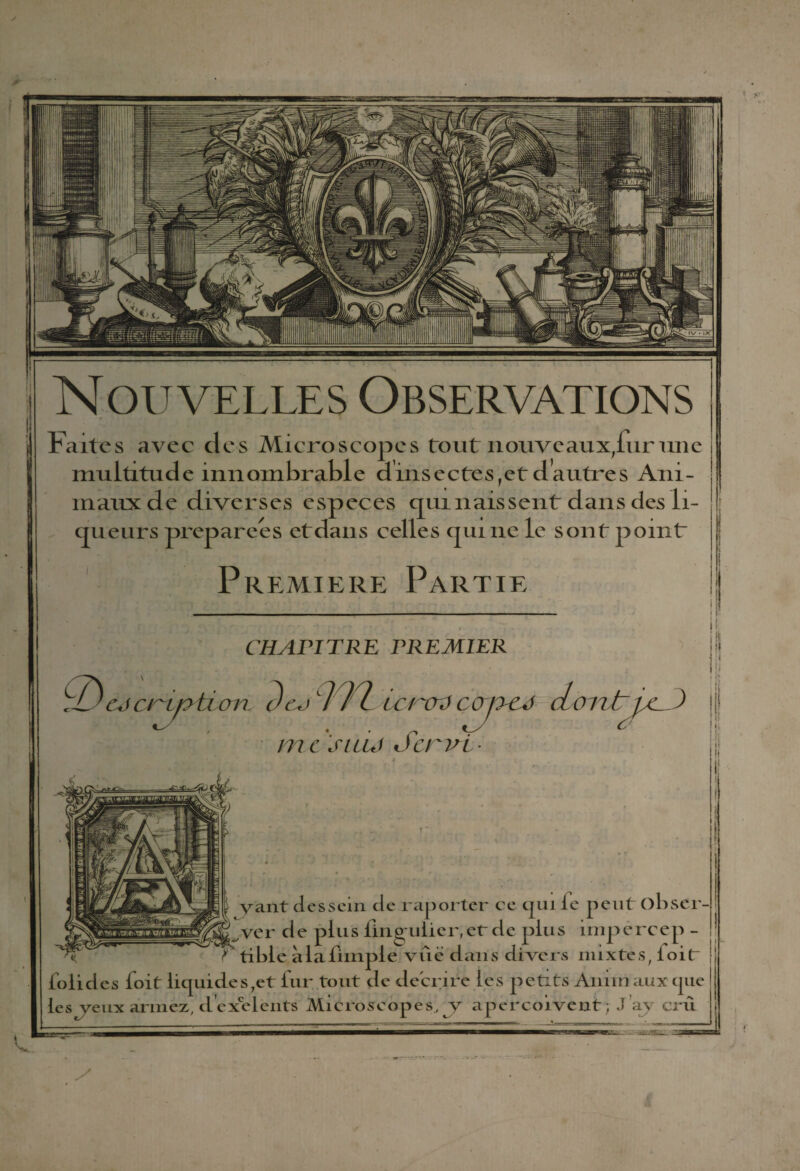 * Nouvelles Observations Faites avec des Microscopes tout nouveaux/urune multitude innombrable dinsectes,et dautres Ani¬ maux de diverses especes cpu nais sent dans des li¬ gueurs préparées et dans celles cjui 11e le sont point Première Partie CHAPITRE PREMIER L HyiJL 1 1 I\£/ l Ç£)escryotion c)eo m yicrcrS cojscs dont/c. ) |jj me siuj Servi yant dessein de raporter ce cjuile peut obser¬ ver de plus lingulier;er de plus impercep - tible àlabimple vue dans divers mixtes, loir j tolidcs boit liquides7et fur tout de décrire les petits Amin aux ijue les yeux armez, d exe lents Microscopes, y aperçoivent; Jay crû